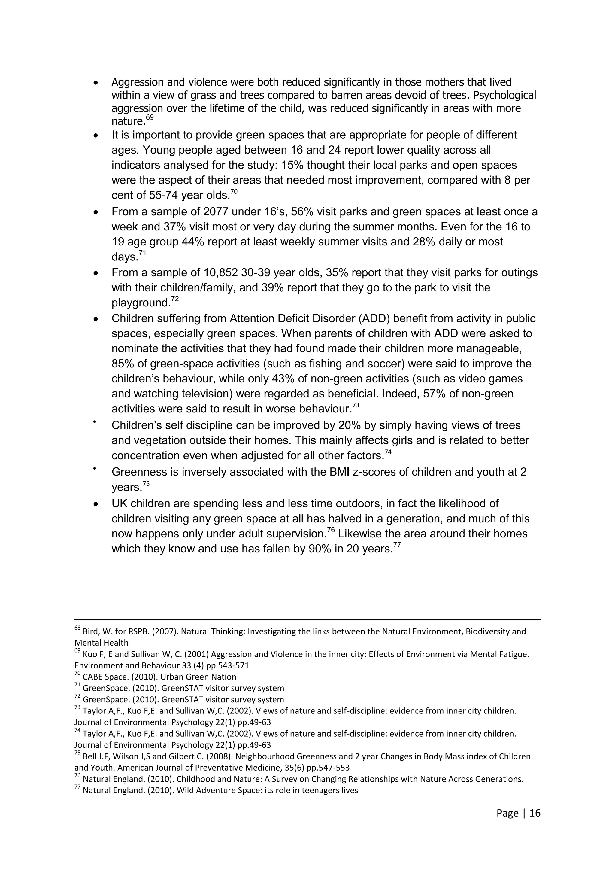 Page | 16 
 Aggression and violence were both reduced significantly in those mothers that lived within a view of grass and trees compared to barren areas devoid of trees. Psychological aggression over the lifetime of the child, was reduced significantly in areas with more nature.69 
 It is important to provide green spaces that are appropriate for people of different ages. Young people aged between 16 and 24 report lower quality across all indicators analysed for the study: 15% thought their local parks and open spaces were the aspect of their areas that needed most improvement, compared with 8 per cent of 55-74 year olds.70 
 From a sample of 2077 under 16‘s, 56% visit parks and green spaces at least once a week and 37% visit most or very day during the summer months. Even for the 16 to 19 age group 44% report at least weekly summer visits and 28% daily or most days.71 
 From a sample of 10,852 30-39 year olds, 35% report that they visit parks for outings with their children/family, and 39% report that they go to the park to visit the playground.72 
 Children suffering from Attention Deficit Disorder (ADD) benefit from activity in public spaces, especially green spaces. When parents of children with ADD were asked to nominate the activities that they had found made their children more manageable, 85% of green-space activities (such as fishing and soccer) were said to improve the children‘s behaviour, while only 43% of non-green activities (such as video games and watching television) were regarded as beneficial. Indeed, 57% of non-green activities were said to result in worse behaviour.73 
 Children‘s self discipline can be improved by 20% by simply having views of trees and vegetation outside their homes. This mainly affects girls and is related to better concentration even when adjusted for all other factors.74 
 Greenness is inversely associated with the BMI z-scores of children and youth at 2 years.75 
 UK children are spending less and less time outdoors, in fact the likelihood of children visiting any green space at all has halved in a generation, and much of this now happens only under adult supervision.76 Likewise the area around their homes which they know and use has fallen by 90% in 20 years.77 
68 Bird, W. for RSPB. (2007). Natural Thinking: Investigating the links between the Natural Environment, Biodiversity and Mental Health 
69 Kuo F, E and Sullivan W, C. (2001) Aggression and Violence in the inner city: Effects of Environment via Mental Fatigue. Environment and Behaviour 33 (4) pp.543-571 
70 CABE Space. (2010). Urban Green Nation 
71 GreenSpace. (2010). GreenSTAT visitor survey system 
72 GreenSpace. (2010). GreenSTAT visitor survey system 
73 Taylor A,F., Kuo F,E. and Sullivan W,C. (2002). Views of nature and self-discipline: evidence from inner city children. Journal of Environmental Psychology 22(1) pp.49-63 
74 Taylor A,F., Kuo F,E. and Sullivan W,C. (2002). Views of nature and self-discipline: evidence from inner city children. Journal of Environmental Psychology 22(1) pp.49-63 
75 Bell J.F, Wilson J,S and Gilbert C. (2008). Neighbourhood Greenness and 2 year Changes in Body Mass index of Children and Youth. American Journal of Preventative Medicine, 35(6) pp.547-553 
76 Natural England. (2010). Childhood and Nature: A Survey on Changing Relationships with Nature Across Generations. 
77 Natural England. (2010). Wild Adventure Space: its role in teenagers lives  
