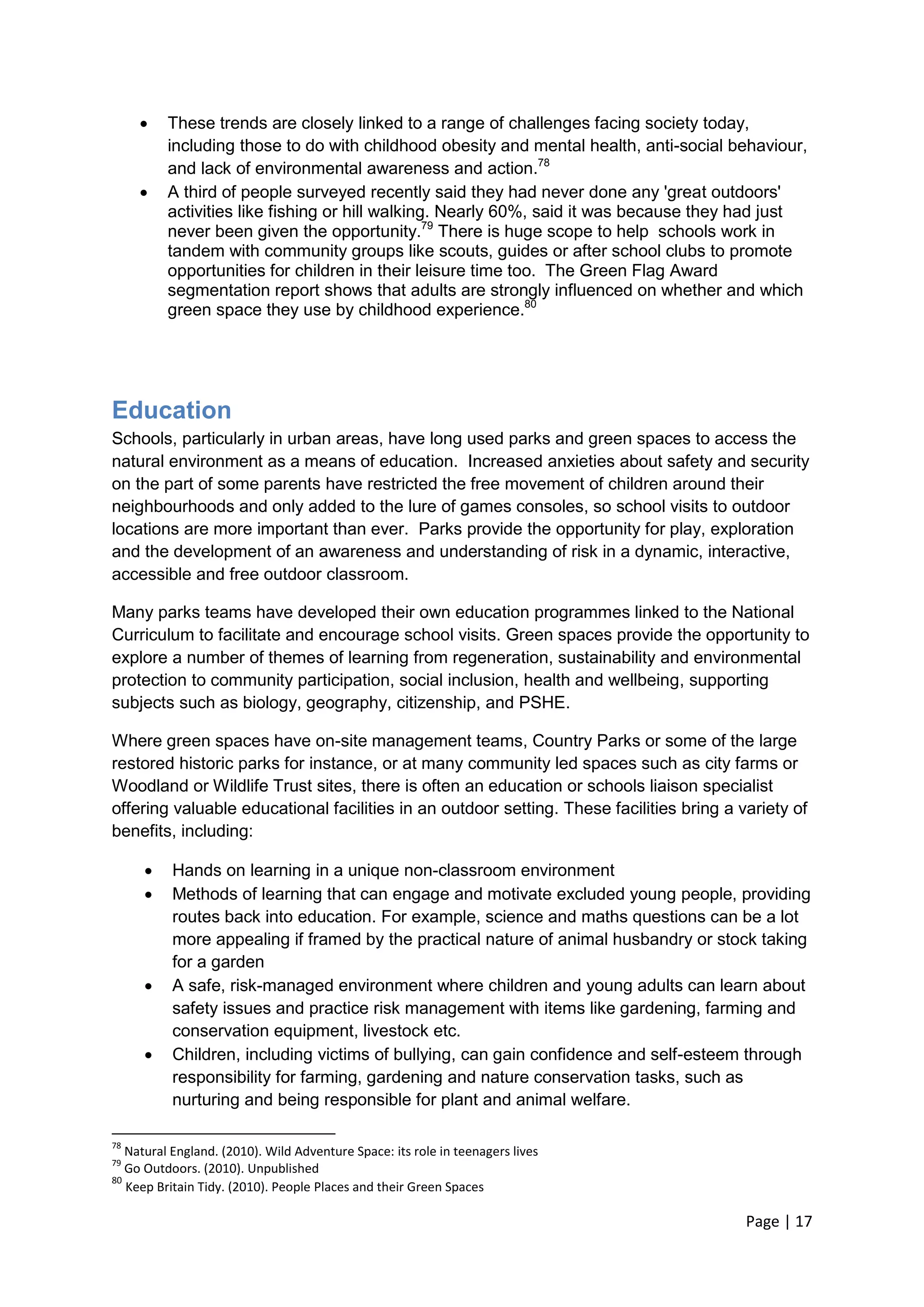 Page | 17 
 These trends are closely linked to a range of challenges facing society today, including those to do with childhood obesity and mental health, anti-social behaviour, and lack of environmental awareness and action.78 
 A third of people surveyed recently said they had never done any 'great outdoors' activities like fishing or hill walking. Nearly 60%, said it was because they had just never been given the opportunity.79 There is huge scope to help schools work in tandem with community groups like scouts, guides or after school clubs to promote opportunities for children in their leisure time too. The Green Flag Award segmentation report shows that adults are strongly influenced on whether and which green space they use by childhood experience.80 
Education 
Schools, particularly in urban areas, have long used parks and green spaces to access the natural environment as a means of education. Increased anxieties about safety and security on the part of some parents have restricted the free movement of children around their neighbourhoods and only added to the lure of games consoles, so school visits to outdoor locations are more important than ever. Parks provide the opportunity for play, exploration and the development of an awareness and understanding of risk in a dynamic, interactive, accessible and free outdoor classroom. 
Many parks teams have developed their own education programmes linked to the National Curriculum to facilitate and encourage school visits. Green spaces provide the opportunity to explore a number of themes of learning from regeneration, sustainability and environmental protection to community participation, social inclusion, health and wellbeing, supporting subjects such as biology, geography, citizenship, and PSHE. 
Where green spaces have on-site management teams, Country Parks or some of the large restored historic parks for instance, or at many community led spaces such as city farms or Woodland or Wildlife Trust sites, there is often an education or schools liaison specialist offering valuable educational facilities in an outdoor setting. These facilities bring a variety of benefits, including: 
 Hands on learning in a unique non-classroom environment 
 Methods of learning that can engage and motivate excluded young people, providing routes back into education. For example, science and maths questions can be a lot more appealing if framed by the practical nature of animal husbandry or stock taking for a garden 
 A safe, risk-managed environment where children and young adults can learn about safety issues and practice risk management with items like gardening, farming and conservation equipment, livestock etc. 
 Children, including victims of bullying, can gain confidence and self-esteem through responsibility for farming, gardening and nature conservation tasks, such as nurturing and being responsible for plant and animal welfare. 
78 Natural England. (2010). Wild Adventure Space: its role in teenagers lives 
79 Go Outdoors. (2010). Unpublished 
80 Keep Britain Tidy. (2010). People Places and their Green Spaces  