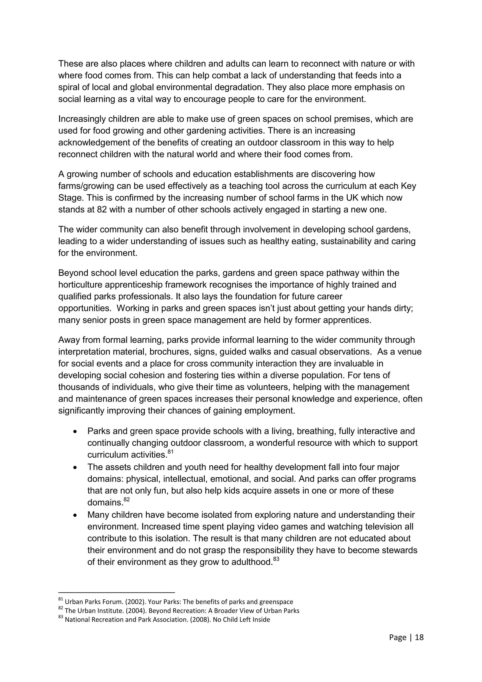 Page | 18 
These are also places where children and adults can learn to reconnect with nature or with where food comes from. This can help combat a lack of understanding that feeds into a spiral of local and global environmental degradation. They also place more emphasis on social learning as a vital way to encourage people to care for the environment. 
Increasingly children are able to make use of green spaces on school premises, which are used for food growing and other gardening activities. There is an increasing acknowledgement of the benefits of creating an outdoor classroom in this way to help reconnect children with the natural world and where their food comes from. 
A growing number of schools and education establishments are discovering how farms/growing can be used effectively as a teaching tool across the curriculum at each Key Stage. This is confirmed by the increasing number of school farms in the UK which now stands at 82 with a number of other schools actively engaged in starting a new one. 
The wider community can also benefit through involvement in developing school gardens, leading to a wider understanding of issues such as healthy eating, sustainability and caring for the environment. 
Beyond school level education the parks, gardens and green space pathway within the horticulture apprenticeship framework recognises the importance of highly trained and qualified parks professionals. It also lays the foundation for future career opportunities. Working in parks and green spaces isn‘t just about getting your hands dirty; many senior posts in green space management are held by former apprentices. 
Away from formal learning, parks provide informal learning to the wider community through interpretation material, brochures, signs, guided walks and casual observations. As a venue for social events and a place for cross community interaction they are invaluable in developing social cohesion and fostering ties within a diverse population. For tens of thousands of individuals, who give their time as volunteers, helping with the management and maintenance of green spaces increases their personal knowledge and experience, often significantly improving their chances of gaining employment. 
 Parks and green space provide schools with a living, breathing, fully interactive and continually changing outdoor classroom, a wonderful resource with which to support curriculum activities.81 
 The assets children and youth need for healthy development fall into four major domains: physical, intellectual, emotional, and social. And parks can offer programs that are not only fun, but also help kids acquire assets in one or more of these domains.82 
 Many children have become isolated from exploring nature and understanding their environment. Increased time spent playing video games and watching television all contribute to this isolation. The result is that many children are not educated about their environment and do not grasp the responsibility they have to become stewards of their environment as they grow to adulthood.83 
81 Urban Parks Forum. (2002). Your Parks: The benefits of parks and greenspace 
82 The Urban Institute. (2004). Beyond Recreation: A Broader View of Urban Parks 
83 National Recreation and Park Association. (2008). No Child Left Inside  