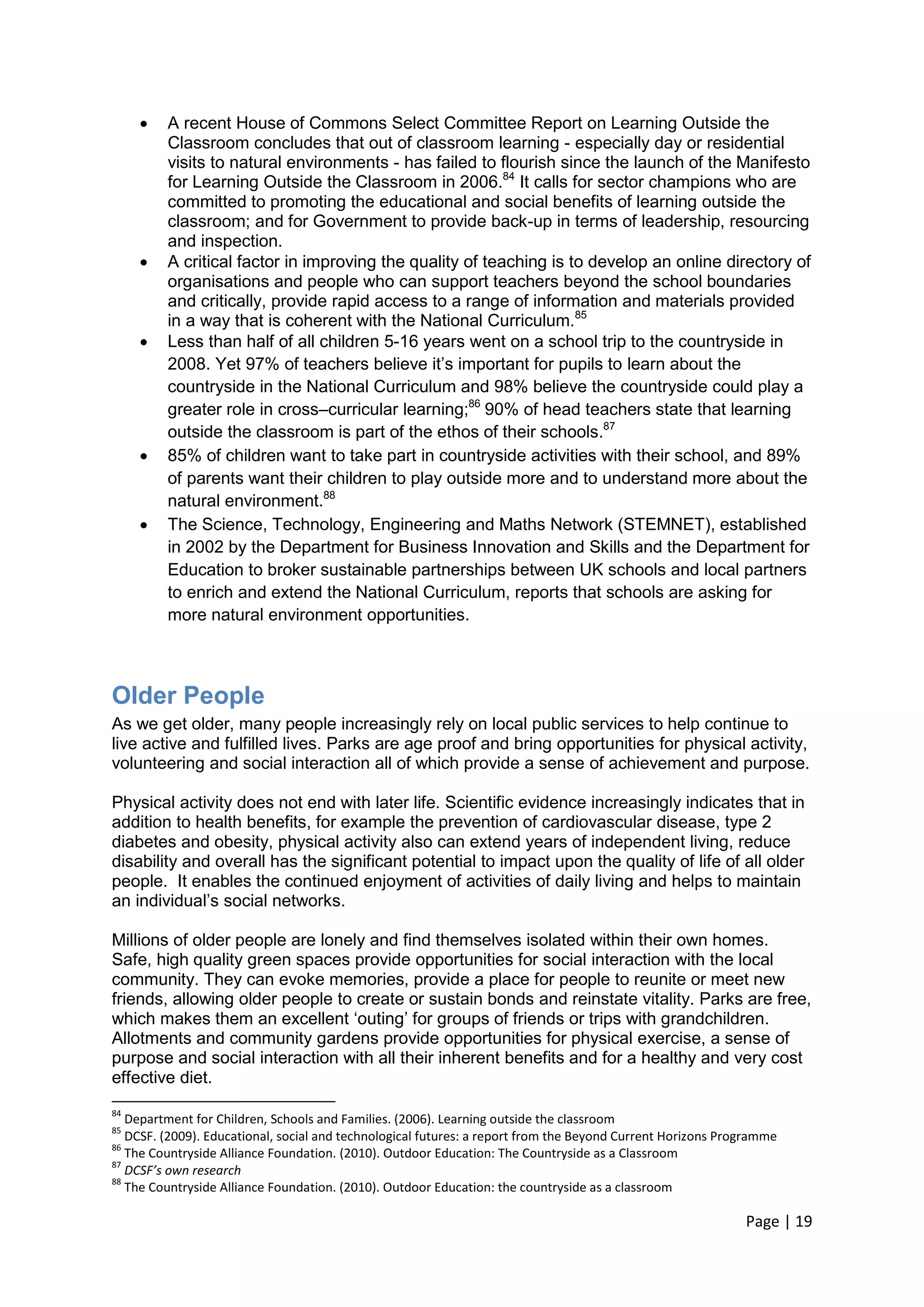 Page | 19 
 A recent House of Commons Select Committee Report on Learning Outside the Classroom concludes that out of classroom learning - especially day or residential visits to natural environments - has failed to flourish since the launch of the Manifesto for Learning Outside the Classroom in 2006.84 It calls for sector champions who are committed to promoting the educational and social benefits of learning outside the classroom; and for Government to provide back-up in terms of leadership, resourcing and inspection. 
 A critical factor in improving the quality of teaching is to develop an online directory of organisations and people who can support teachers beyond the school boundaries and critically, provide rapid access to a range of information and materials provided in a way that is coherent with the National Curriculum.85 
 Less than half of all children 5-16 years went on a school trip to the countryside in 2008. Yet 97% of teachers believe it‘s important for pupils to learn about the countryside in the National Curriculum and 98% believe the countryside could play a greater role in cross–curricular learning;86 90% of head teachers state that learning outside the classroom is part of the ethos of their schools.87 
 85% of children want to take part in countryside activities with their school, and 89% of parents want their children to play outside more and to understand more about the natural environment.88 
 The Science, Technology, Engineering and Maths Network (STEMNET), established in 2002 by the Department for Business Innovation and Skills and the Department for Education to broker sustainable partnerships between UK schools and local partners to enrich and extend the National Curriculum, reports that schools are asking for more natural environment opportunities. 
Older People 
As we get older, many people increasingly rely on local public services to help continue to live active and fulfilled lives. Parks are age proof and bring opportunities for physical activity, volunteering and social interaction all of which provide a sense of achievement and purpose. 
Physical activity does not end with later life. Scientific evidence increasingly indicates that in addition to health benefits, for example the prevention of cardiovascular disease, type 2 diabetes and obesity, physical activity also can extend years of independent living, reduce disability and overall has the significant potential to impact upon the quality of life of all older people. It enables the continued enjoyment of activities of daily living and helps to maintain an individual‘s social networks. 
Millions of older people are lonely and find themselves isolated within their own homes. Safe, high quality green spaces provide opportunities for social interaction with the local community. They can evoke memories, provide a place for people to reunite or meet new friends, allowing older people to create or sustain bonds and reinstate vitality. Parks are free, which makes them an excellent ‗outing‘ for groups of friends or trips with grandchildren. Allotments and community gardens provide opportunities for physical exercise, a sense of purpose and social interaction with all their inherent benefits and for a healthy and very cost effective diet. 
84 Department for Children, Schools and Families. (2006). Learning outside the classroom 
85 DCSF. (2009). Educational, social and technological futures: a report from the Beyond Current Horizons Programme 
86 The Countryside Alliance Foundation. (2010). Outdoor Education: The Countryside as a Classroom 
87 DCSF’s own research 
88 The Countryside Alliance Foundation. (2010). Outdoor Education: the countryside as a classroom  