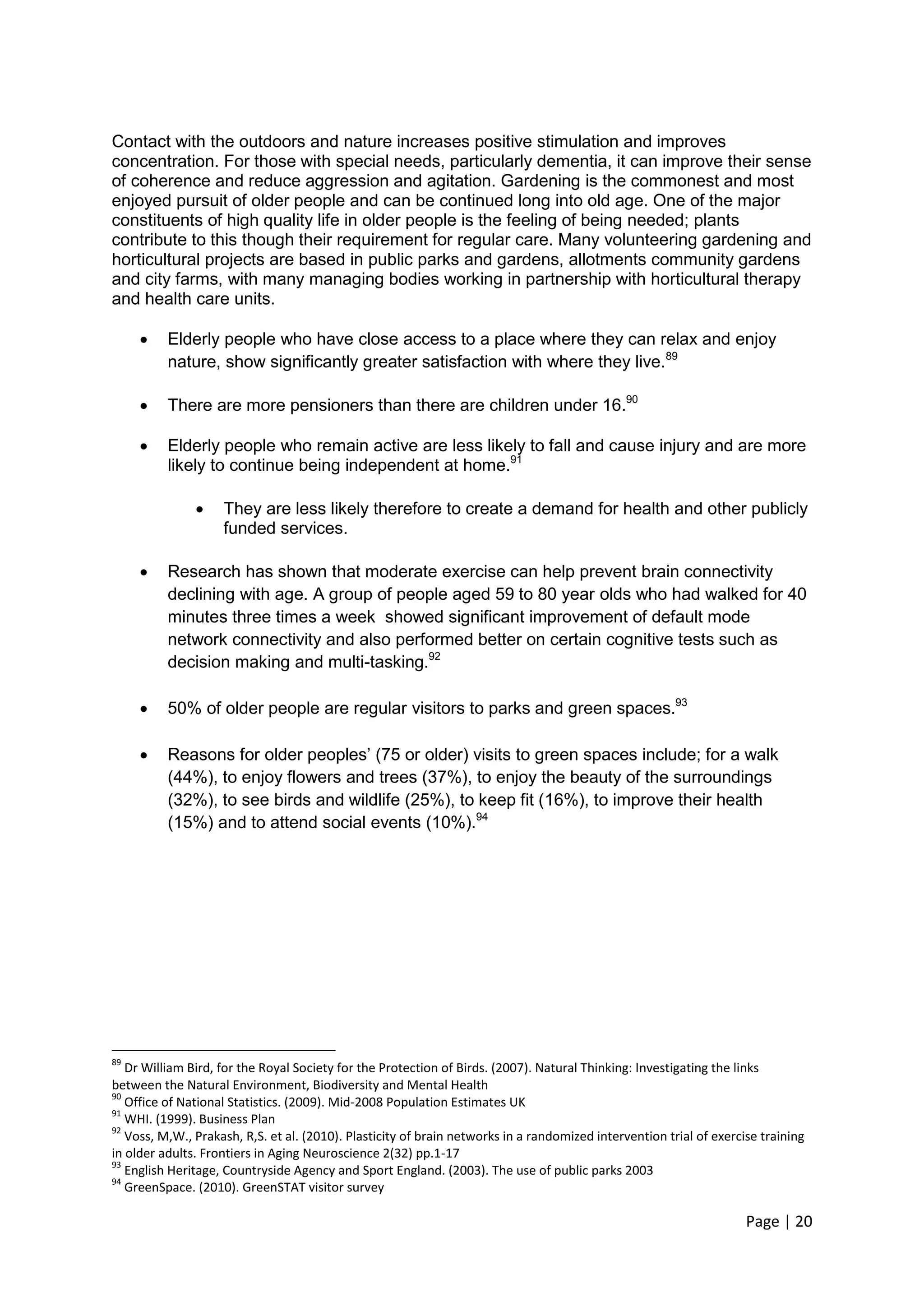 Page | 20 
Contact with the outdoors and nature increases positive stimulation and improves concentration. For those with special needs, particularly dementia, it can improve their sense of coherence and reduce aggression and agitation. Gardening is the commonest and most enjoyed pursuit of older people and can be continued long into old age. One of the major constituents of high quality life in older people is the feeling of being needed; plants contribute to this though their requirement for regular care. Many volunteering gardening and horticultural projects are based in public parks and gardens, allotments community gardens and city farms, with many managing bodies working in partnership with horticultural therapy and health care units. 
 Elderly people who have close access to a place where they can relax and enjoy nature, show significantly greater satisfaction with where they live.89 
 There are more pensioners than there are children under 16.90 
 Elderly people who remain active are less likely to fall and cause injury and are more likely to continue being independent at home.91 
 They are less likely therefore to create a demand for health and other publicly funded services. 
 Research has shown that moderate exercise can help prevent brain connectivity declining with age. A group of people aged 59 to 80 year olds who had walked for 40 minutes three times a week showed significant improvement of default mode network connectivity and also performed better on certain cognitive tests such as decision making and multi-tasking.92 
 50% of older people are regular visitors to parks and green spaces.93 
 Reasons for older peoples‘ (75 or older) visits to green spaces include; for a walk (44%), to enjoy flowers and trees (37%), to enjoy the beauty of the surroundings (32%), to see birds and wildlife (25%), to keep fit (16%), to improve their health (15%) and to attend social events (10%).94 
89 Dr William Bird, for the Royal Society for the Protection of Birds. (2007). Natural Thinking: Investigating the links between the Natural Environment, Biodiversity and Mental Health 
90 Office of National Statistics. (2009). Mid-2008 Population Estimates UK 
91 WHI. (1999). Business Plan 
92 Voss, M,W., Prakash, R,S. et al. (2010). Plasticity of brain networks in a randomized intervention trial of exercise training in older adults. Frontiers in Aging Neuroscience 2(32) pp.1-17 
93 English Heritage, Countryside Agency and Sport England. (2003). The use of public parks 2003 
94 GreenSpace. (2010). GreenSTAT visitor survey  