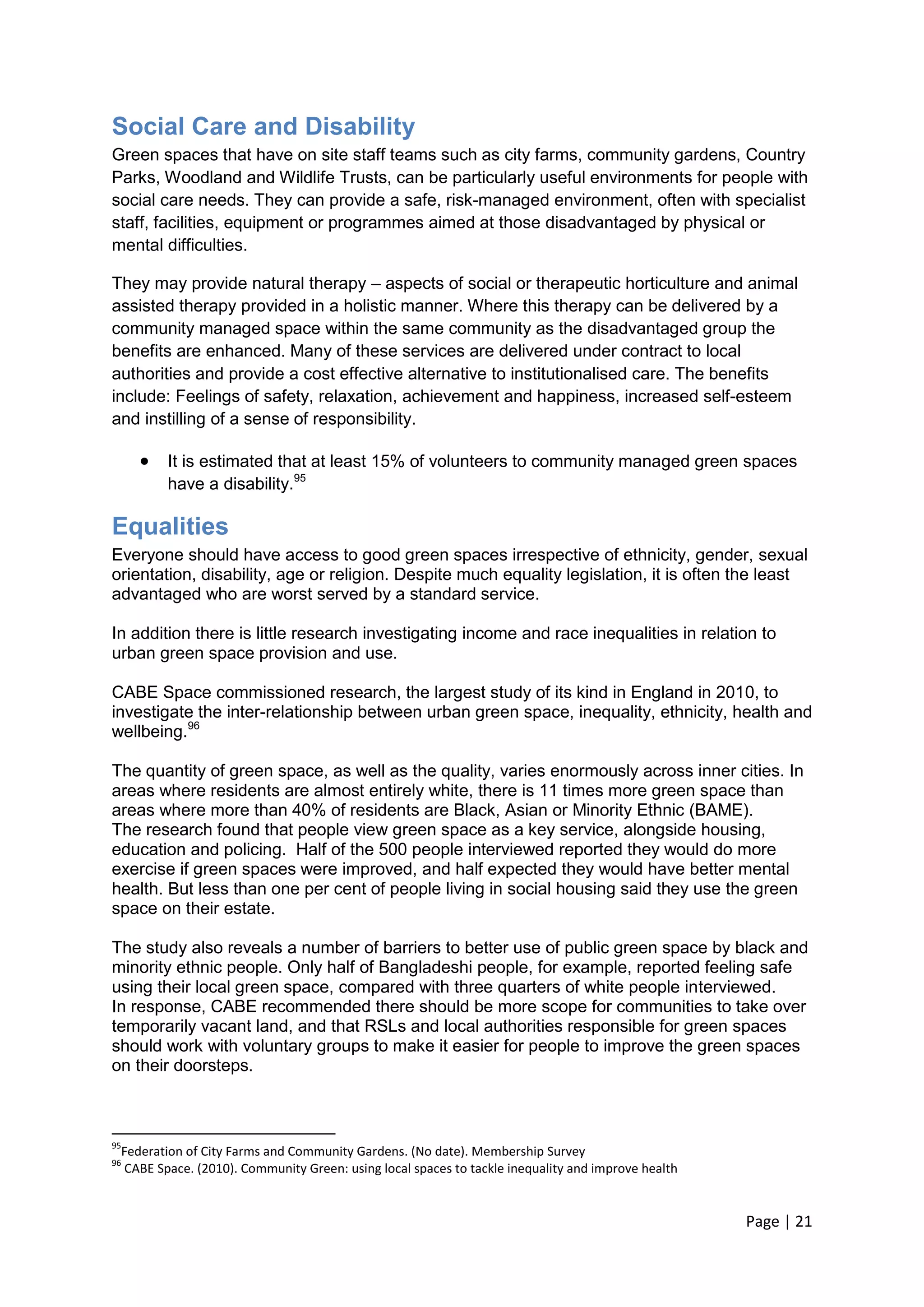 Page | 21 
Social Care and Disability 
Green spaces that have on site staff teams such as city farms, community gardens, Country Parks, Woodland and Wildlife Trusts, can be particularly useful environments for people with social care needs. They can provide a safe, risk-managed environment, often with specialist staff, facilities, equipment or programmes aimed at those disadvantaged by physical or mental difficulties. 
They may provide natural therapy – aspects of social or therapeutic horticulture and animal assisted therapy provided in a holistic manner. Where this therapy can be delivered by a community managed space within the same community as the disadvantaged group the benefits are enhanced. Many of these services are delivered under contract to local authorities and provide a cost effective alternative to institutionalised care. The benefits include: Feelings of safety, relaxation, achievement and happiness, increased self-esteem and instilling of a sense of responsibility. 
 It is estimated that at least 15% of volunteers to community managed green spaces have a disability.95 
Equalities 
Everyone should have access to good green spaces irrespective of ethnicity, gender, sexual orientation, disability, age or religion. Despite much equality legislation, it is often the least advantaged who are worst served by a standard service. 
In addition there is little research investigating income and race inequalities in relation to urban green space provision and use. 
CABE Space commissioned research, the largest study of its kind in England in 2010, to investigate the inter-relationship between urban green space, inequality, ethnicity, health and wellbeing.96 
The quantity of green space, as well as the quality, varies enormously across inner cities. In areas where residents are almost entirely white, there is 11 times more green space than areas where more than 40% of residents are Black, Asian or Minority Ethnic (BAME). 
The research found that people view green space as a key service, alongside housing, education and policing. Half of the 500 people interviewed reported they would do more exercise if green spaces were improved, and half expected they would have better mental health. But less than one per cent of people living in social housing said they use the green space on their estate. 
The study also reveals a number of barriers to better use of public green space by black and minority ethnic people. Only half of Bangladeshi people, for example, reported feeling safe using their local green space, compared with three quarters of white people interviewed. 
In response, CABE recommended there should be more scope for communities to take over temporarily vacant land, and that RSLs and local authorities responsible for green spaces should work with voluntary groups to make it easier for people to improve the green spaces on their doorsteps. 
95Federation of City Farms and Community Gardens. (No date). Membership Survey 
96 CABE Space. (2010). Community Green: using local spaces to tackle inequality and improve health 
 