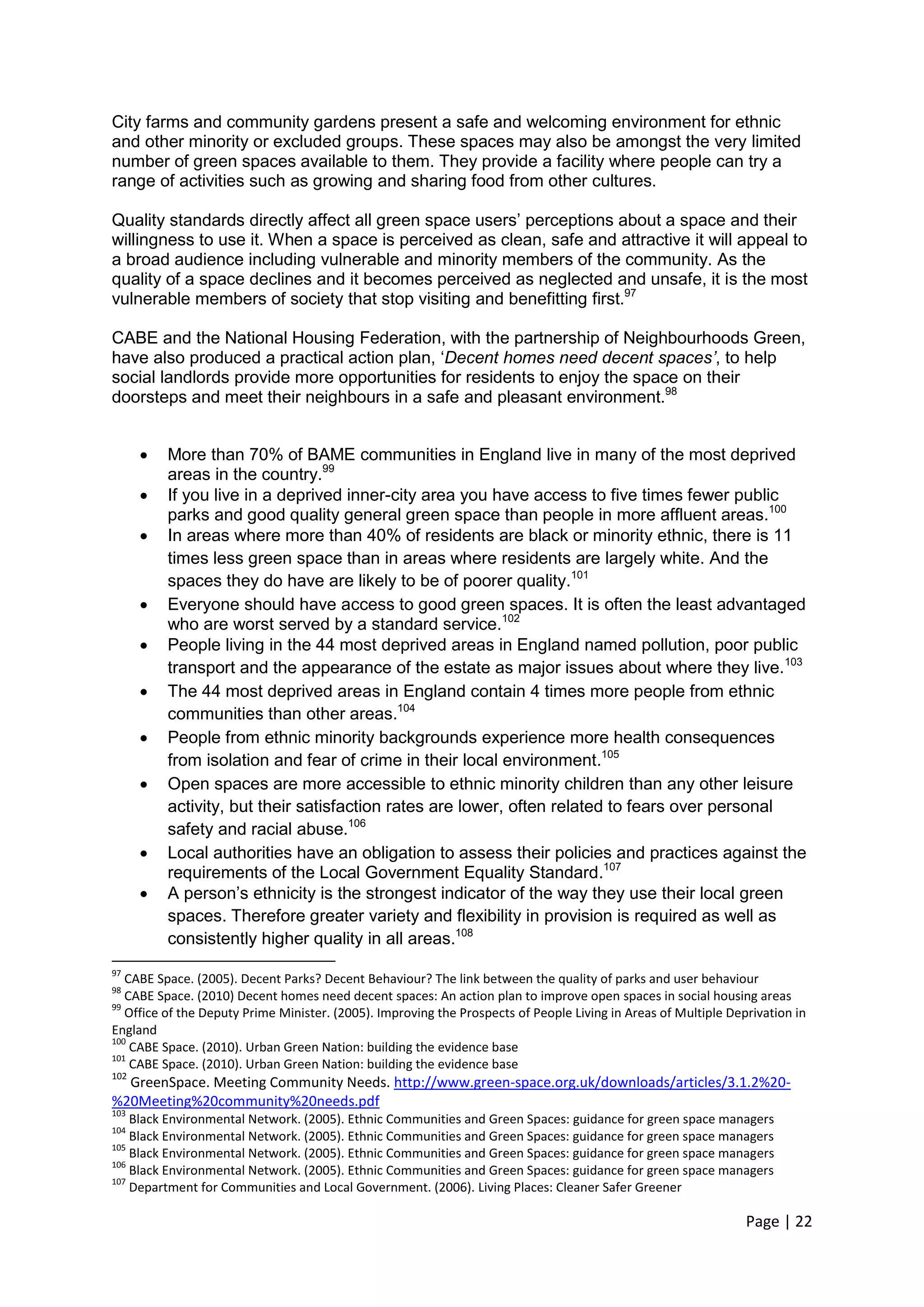 Page | 22 
City farms and community gardens present a safe and welcoming environment for ethnic and other minority or excluded groups. These spaces may also be amongst the very limited number of green spaces available to them. They provide a facility where people can try a range of activities such as growing and sharing food from other cultures. 
Quality standards directly affect all green space users‘ perceptions about a space and their willingness to use it. When a space is perceived as clean, safe and attractive it will appeal to a broad audience including vulnerable and minority members of the community. As the quality of a space declines and it becomes perceived as neglected and unsafe, it is the most vulnerable members of society that stop visiting and benefitting first.97 
CABE and the National Housing Federation, with the partnership of Neighbourhoods Green, have also produced a practical action plan, ‗Decent homes need decent spaces’, to help social landlords provide more opportunities for residents to enjoy the space on their doorsteps and meet their neighbours in a safe and pleasant environment.98 
 More than 70% of BAME communities in England live in many of the most deprived areas in the country.99 
 If you live in a deprived inner-city area you have access to five times fewer public parks and good quality general green space than people in more affluent areas.100 
 In areas where more than 40% of residents are black or minority ethnic, there is 11 times less green space than in areas where residents are largely white. And the spaces they do have are likely to be of poorer quality.101 
 Everyone should have access to good green spaces. It is often the least advantaged who are worst served by a standard service.102 
 People living in the 44 most deprived areas in England named pollution, poor public transport and the appearance of the estate as major issues about where they live.103 
 The 44 most deprived areas in England contain 4 times more people from ethnic communities than other areas.104 
 People from ethnic minority backgrounds experience more health consequences from isolation and fear of crime in their local environment.105 
 Open spaces are more accessible to ethnic minority children than any other leisure activity, but their satisfaction rates are lower, often related to fears over personal safety and racial abuse.106 
 Local authorities have an obligation to assess their policies and practices against the requirements of the Local Government Equality Standard.107 
 A person‘s ethnicity is the strongest indicator of the way they use their local green spaces. Therefore greater variety and flexibility in provision is required as well as consistently higher quality in all areas.108 
97 CABE Space. (2005). Decent Parks? Decent Behaviour? The link between the quality of parks and user behaviour 
98 CABE Space. (2010) Decent homes need decent spaces: An action plan to improve open spaces in social housing areas 
99 Office of the Deputy Prime Minister. (2005). Improving the Prospects of People Living in Areas of Multiple Deprivation in England 
100 CABE Space. (2010). Urban Green Nation: building the evidence base 
101 CABE Space. (2010). Urban Green Nation: building the evidence base 
102 GreenSpace. Meeting Community Needs. http://www.green-space.org.uk/downloads/articles/3.1.2%20- %20Meeting%20community%20needs.pdf 
103 Black Environmental Network. (2005). Ethnic Communities and Green Spaces: guidance for green space managers 
104 Black Environmental Network. (2005). Ethnic Communities and Green Spaces: guidance for green space managers 
105 Black Environmental Network. (2005). Ethnic Communities and Green Spaces: guidance for green space managers 
106 Black Environmental Network. (2005). Ethnic Communities and Green Spaces: guidance for green space managers 
107 Department for Communities and Local Government. (2006). Living Places: Cleaner Safer Greener  