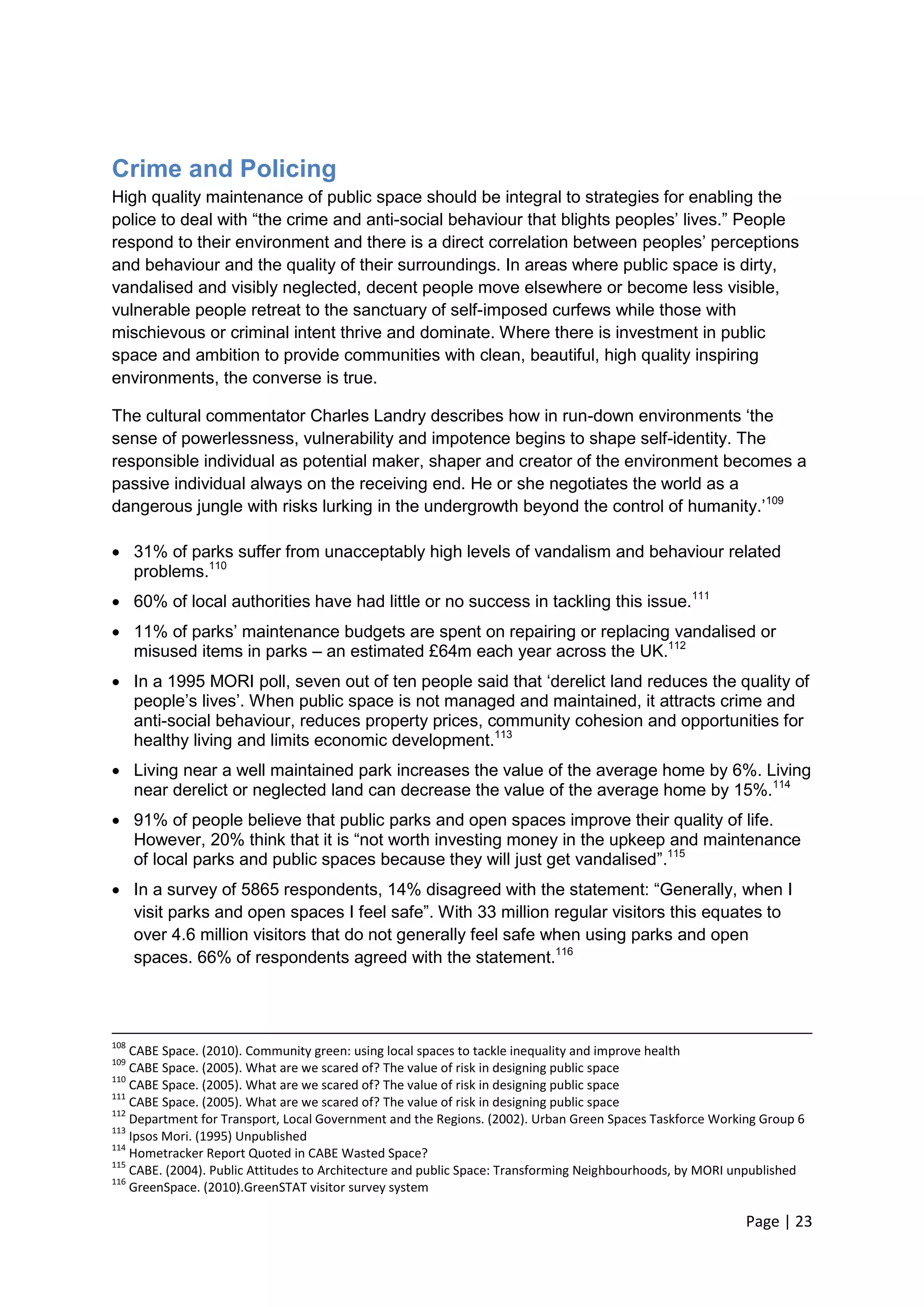 Page | 23 
Crime and Policing 
High quality maintenance of public space should be integral to strategies for enabling the police to deal with ―the crime and anti-social behaviour that blights peoples‘ lives.‖ People respond to their environment and there is a direct correlation between peoples‘ perceptions and behaviour and the quality of their surroundings. In areas where public space is dirty, vandalised and visibly neglected, decent people move elsewhere or become less visible, vulnerable people retreat to the sanctuary of self-imposed curfews while those with mischievous or criminal intent thrive and dominate. Where there is investment in public space and ambition to provide communities with clean, beautiful, high quality inspiring environments, the converse is true. 
The cultural commentator Charles Landry describes how in run-down environments ‗the sense of powerlessness, vulnerability and impotence begins to shape self-identity. The responsible individual as potential maker, shaper and creator of the environment becomes a passive individual always on the receiving end. He or she negotiates the world as a dangerous jungle with risks lurking in the undergrowth beyond the control of humanity.‘109 
 31% of parks suffer from unacceptably high levels of vandalism and behaviour related problems.110 
 60% of local authorities have had little or no success in tackling this issue.111 
 11% of parks‘ maintenance budgets are spent on repairing or replacing vandalised or misused items in parks – an estimated £64m each year across the UK.112 
 In a 1995 MORI poll, seven out of ten people said that ‗derelict land reduces the quality of people‘s lives‘. When public space is not managed and maintained, it attracts crime and anti-social behaviour, reduces property prices, community cohesion and opportunities for healthy living and limits economic development.113 
 Living near a well maintained park increases the value of the average home by 6%. Living near derelict or neglected land can decrease the value of the average home by 15%.114 
 91% of people believe that public parks and open spaces improve their quality of life. However, 20% think that it is ―not worth investing money in the upkeep and maintenance of local parks and public spaces because they will just get vandalised‖.115 
 In a survey of 5865 respondents, 14% disagreed with the statement: ―Generally, when I visit parks and open spaces I feel safe‖. With 33 million regular visitors this equates to over 4.6 million visitors that do not generally feel safe when using parks and open spaces. 66% of respondents agreed with the statement.116 
108 CABE Space. (2010). Community green: using local spaces to tackle inequality and improve health 
109 CABE Space. (2005). What are we scared of? The value of risk in designing public space 
110 CABE Space. (2005). What are we scared of? The value of risk in designing public space 
111 CABE Space. (2005). What are we scared of? The value of risk in designing public space 
112 Department for Transport, Local Government and the Regions. (2002). Urban Green Spaces Taskforce Working Group 6 
113 Ipsos Mori. (1995) Unpublished 
114 Hometracker Report Quoted in CABE Wasted Space? 
115 CABE. (2004). Public Attitudes to Architecture and public Space: Transforming Neighbourhoods, by MORI unpublished 
116 GreenSpace. (2010).GreenSTAT visitor survey system  