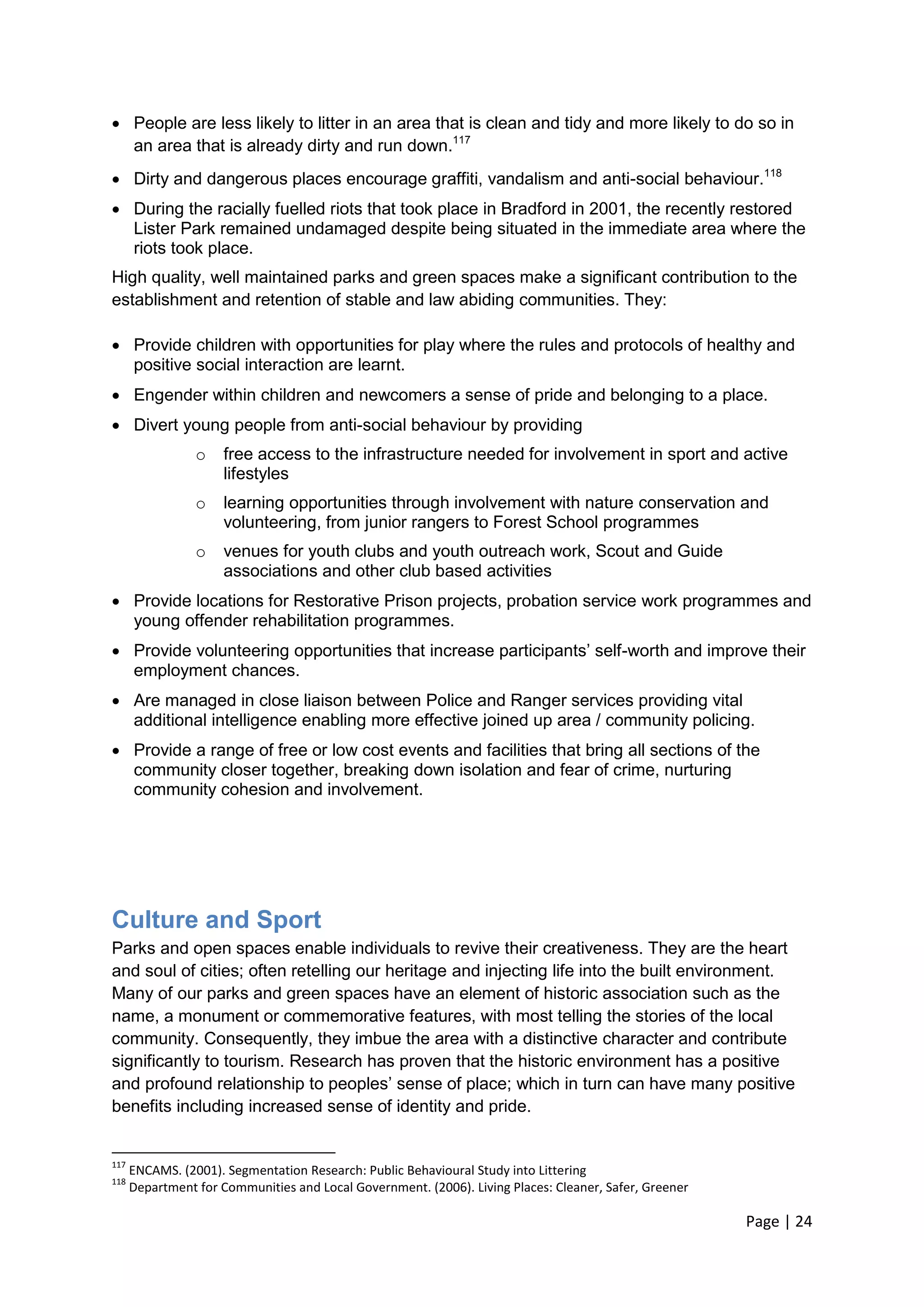Page | 24 
 People are less likely to litter in an area that is clean and tidy and more likely to do so in an area that is already dirty and run down.117 
 Dirty and dangerous places encourage graffiti, vandalism and anti-social behaviour.118 
 During the racially fuelled riots that took place in Bradford in 2001, the recently restored Lister Park remained undamaged despite being situated in the immediate area where the riots took place. 
High quality, well maintained parks and green spaces make a significant contribution to the establishment and retention of stable and law abiding communities. They: 
 Provide children with opportunities for play where the rules and protocols of healthy and positive social interaction are learnt. 
 Engender within children and newcomers a sense of pride and belonging to a place. 
 Divert young people from anti-social behaviour by providing 
o free access to the infrastructure needed for involvement in sport and active lifestyles 
o learning opportunities through involvement with nature conservation and volunteering, from junior rangers to Forest School programmes 
o venues for youth clubs and youth outreach work, Scout and Guide associations and other club based activities 
 Provide locations for Restorative Prison projects, probation service work programmes and young offender rehabilitation programmes. 
 Provide volunteering opportunities that increase participants‘ self-worth and improve their employment chances. 
 Are managed in close liaison between Police and Ranger services providing vital additional intelligence enabling more effective joined up area / community policing. 
 Provide a range of free or low cost events and facilities that bring all sections of the community closer together, breaking down isolation and fear of crime, nurturing community cohesion and involvement. 
Culture and Sport 
Parks and open spaces enable individuals to revive their creativeness. They are the heart and soul of cities; often retelling our heritage and injecting life into the built environment. Many of our parks and green spaces have an element of historic association such as the name, a monument or commemorative features, with most telling the stories of the local community. Consequently, they imbue the area with a distinctive character and contribute significantly to tourism. Research has proven that the historic environment has a positive and profound relationship to peoples‘ sense of place; which in turn can have many positive benefits including increased sense of identity and pride. 
117 ENCAMS. (2001). Segmentation Research: Public Behavioural Study into Littering 
118 Department for Communities and Local Government. (2006). Living Places: Cleaner, Safer, Greener  
