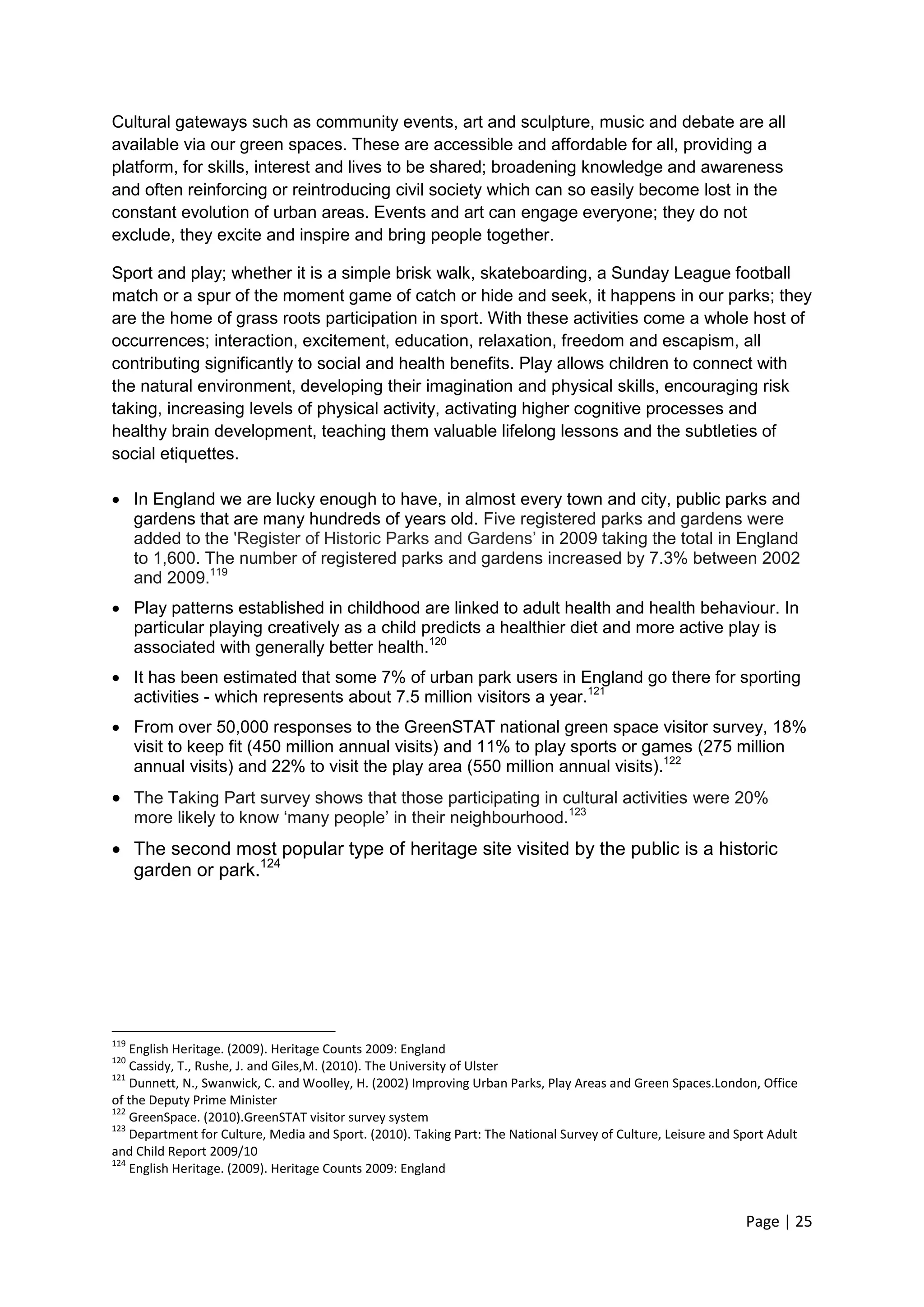 Page | 25 
Cultural gateways such as community events, art and sculpture, music and debate are all available via our green spaces. These are accessible and affordable for all, providing a platform, for skills, interest and lives to be shared; broadening knowledge and awareness and often reinforcing or reintroducing civil society which can so easily become lost in the constant evolution of urban areas. Events and art can engage everyone; they do not exclude, they excite and inspire and bring people together. 
Sport and play; whether it is a simple brisk walk, skateboarding, a Sunday League football match or a spur of the moment game of catch or hide and seek, it happens in our parks; they are the home of grass roots participation in sport. With these activities come a whole host of occurrences; interaction, excitement, education, relaxation, freedom and escapism, all contributing significantly to social and health benefits. Play allows children to connect with the natural environment, developing their imagination and physical skills, encouraging risk taking, increasing levels of physical activity, activating higher cognitive processes and healthy brain development, teaching them valuable lifelong lessons and the subtleties of social etiquettes. 
 In England we are lucky enough to have, in almost every town and city, public parks and gardens that are many hundreds of years old. Five registered parks and gardens were added to the 'Register of Historic Parks and Gardens‘ in 2009 taking the total in England to 1,600. The number of registered parks and gardens increased by 7.3% between 2002 and 2009.119 
 Play patterns established in childhood are linked to adult health and health behaviour. In particular playing creatively as a child predicts a healthier diet and more active play is associated with generally better health.120 
 It has been estimated that some 7% of urban park users in England go there for sporting activities - which represents about 7.5 million visitors a year.121 
 From over 50,000 responses to the GreenSTAT national green space visitor survey, 18% visit to keep fit (450 million annual visits) and 11% to play sports or games (275 million annual visits) and 22% to visit the play area (550 million annual visits).122 
 The Taking Part survey shows that those participating in cultural activities were 20% more likely to know ‗many people‘ in their neighbourhood.123 
 The second most popular type of heritage site visited by the public is a historic garden or park.124 
119 English Heritage. (2009). Heritage Counts 2009: England 
120 Cassidy, T., Rushe, J. and Giles,M. (2010). The University of Ulster 
121 Dunnett, N., Swanwick, C. and Woolley, H. (2002) Improving Urban Parks, Play Areas and Green Spaces.London, Office of the Deputy Prime Minister 
122 GreenSpace. (2010).GreenSTAT visitor survey system 
123 Department for Culture, Media and Sport. (2010). Taking Part: The National Survey of Culture, Leisure and Sport Adult and Child Report 2009/10 
124 English Heritage. (2009). Heritage Counts 2009: England 
 