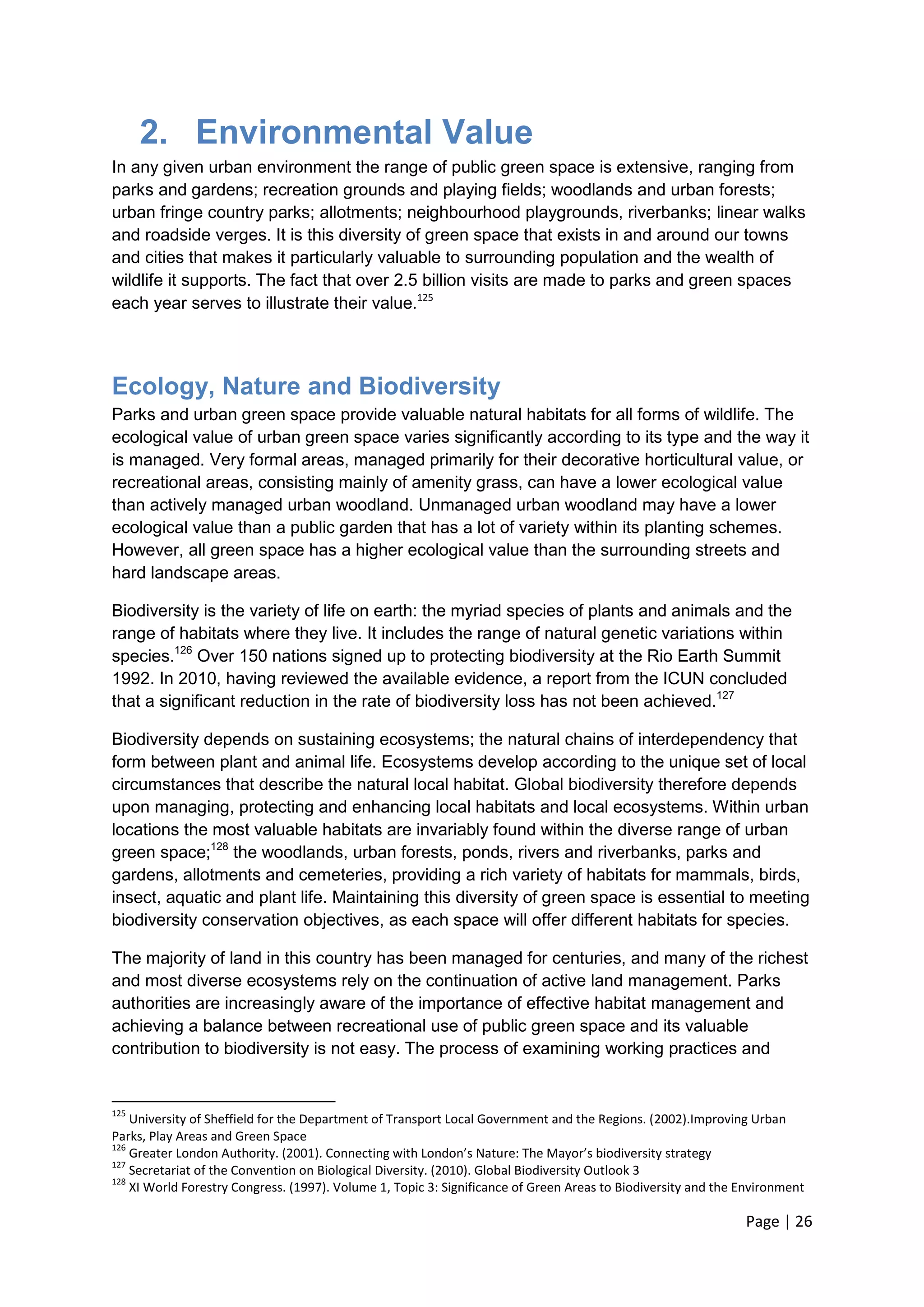 Page | 26 
2. Environmental Value 
In any given urban environment the range of public green space is extensive, ranging from parks and gardens; recreation grounds and playing fields; woodlands and urban forests; urban fringe country parks; allotments; neighbourhood playgrounds, riverbanks; linear walks and roadside verges. It is this diversity of green space that exists in and around our towns and cities that makes it particularly valuable to surrounding population and the wealth of wildlife it supports. The fact that over 2.5 billion visits are made to parks and green spaces each year serves to illustrate their value.125 
Ecology, Nature and Biodiversity 
Parks and urban green space provide valuable natural habitats for all forms of wildlife. The ecological value of urban green space varies significantly according to its type and the way it is managed. Very formal areas, managed primarily for their decorative horticultural value, or recreational areas, consisting mainly of amenity grass, can have a lower ecological value than actively managed urban woodland. Unmanaged urban woodland may have a lower ecological value than a public garden that has a lot of variety within its planting schemes. However, all green space has a higher ecological value than the surrounding streets and hard landscape areas. 
Biodiversity is the variety of life on earth: the myriad species of plants and animals and the range of habitats where they live. It includes the range of natural genetic variations within species.126 Over 150 nations signed up to protecting biodiversity at the Rio Earth Summit 1992. In 2010, having reviewed the available evidence, a report from the ICUN concluded that a significant reduction in the rate of biodiversity loss has not been achieved.127 
Biodiversity depends on sustaining ecosystems; the natural chains of interdependency that form between plant and animal life. Ecosystems develop according to the unique set of local circumstances that describe the natural local habitat. Global biodiversity therefore depends upon managing, protecting and enhancing local habitats and local ecosystems. Within urban locations the most valuable habitats are invariably found within the diverse range of urban green space;128 the woodlands, urban forests, ponds, rivers and riverbanks, parks and gardens, allotments and cemeteries, providing a rich variety of habitats for mammals, birds, insect, aquatic and plant life. Maintaining this diversity of green space is essential to meeting biodiversity conservation objectives, as each space will offer different habitats for species. 
The majority of land in this country has been managed for centuries, and many of the richest and most diverse ecosystems rely on the continuation of active land management. Parks authorities are increasingly aware of the importance of effective habitat management and achieving a balance between recreational use of public green space and its valuable contribution to biodiversity is not easy. The process of examining working practices and 
125 University of Sheffield for the Department of Transport Local Government and the Regions. (2002).Improving Urban Parks, Play Areas and Green Space 
126 Greater London Authority. (2001). Connecting with London’s Nature: The Mayor’s biodiversity strategy 
127 Secretariat of the Convention on Biological Diversity. (2010). Global Biodiversity Outlook 3 
128 XI World Forestry Congress. (1997). Volume 1, Topic 3: Significance of Green Areas to Biodiversity and the Environment  