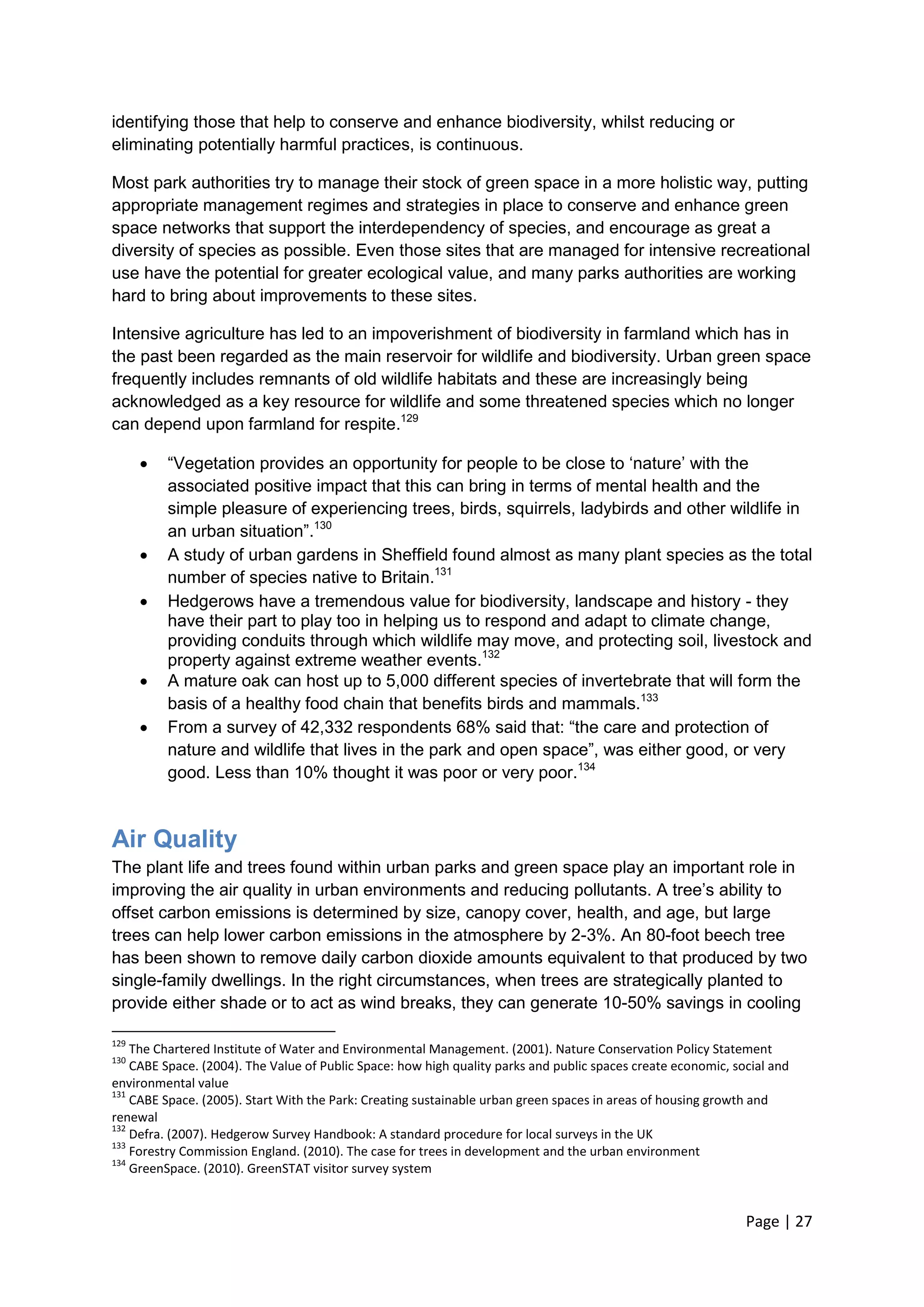 Page | 27 
identifying those that help to conserve and enhance biodiversity, whilst reducing or eliminating potentially harmful practices, is continuous. 
Most park authorities try to manage their stock of green space in a more holistic way, putting appropriate management regimes and strategies in place to conserve and enhance green space networks that support the interdependency of species, and encourage as great a diversity of species as possible. Even those sites that are managed for intensive recreational use have the potential for greater ecological value, and many parks authorities are working hard to bring about improvements to these sites. 
Intensive agriculture has led to an impoverishment of biodiversity in farmland which has in the past been regarded as the main reservoir for wildlife and biodiversity. Urban green space frequently includes remnants of old wildlife habitats and these are increasingly being acknowledged as a key resource for wildlife and some threatened species which no longer can depend upon farmland for respite.129 
 ―Vegetation provides an opportunity for people to be close to ‗nature‘ with the associated positive impact that this can bring in terms of mental health and the simple pleasure of experiencing trees, birds, squirrels, ladybirds and other wildlife in an urban situation‖.130 
 A study of urban gardens in Sheffield found almost as many plant species as the total number of species native to Britain.131 
 Hedgerows have a tremendous value for biodiversity, landscape and history - they have their part to play too in helping us to respond and adapt to climate change, providing conduits through which wildlife may move, and protecting soil, livestock and property against extreme weather events.132 
 A mature oak can host up to 5,000 different species of invertebrate that will form the basis of a healthy food chain that benefits birds and mammals.133 
 From a survey of 42,332 respondents 68% said that: ―the care and protection of nature and wildlife that lives in the park and open space‖, was either good, or very good. Less than 10% thought it was poor or very poor.134 
Air Quality 
The plant life and trees found within urban parks and green space play an important role in improving the air quality in urban environments and reducing pollutants. A tree‘s ability to offset carbon emissions is determined by size, canopy cover, health, and age, but large trees can help lower carbon emissions in the atmosphere by 2-3%. An 80-foot beech tree has been shown to remove daily carbon dioxide amounts equivalent to that produced by two single-family dwellings. In the right circumstances, when trees are strategically planted to provide either shade or to act as wind breaks, they can generate 10-50% savings in cooling 
129 The Chartered Institute of Water and Environmental Management. (2001). Nature Conservation Policy Statement 
130 CABE Space. (2004). The Value of Public Space: how high quality parks and public spaces create economic, social and environmental value 
131 CABE Space. (2005). Start With the Park: Creating sustainable urban green spaces in areas of housing growth and renewal 
132 Defra. (2007). Hedgerow Survey Handbook: A standard procedure for local surveys in the UK 
133 Forestry Commission England. (2010). The case for trees in development and the urban environment 
134 GreenSpace. (2010). GreenSTAT visitor survey system 
 