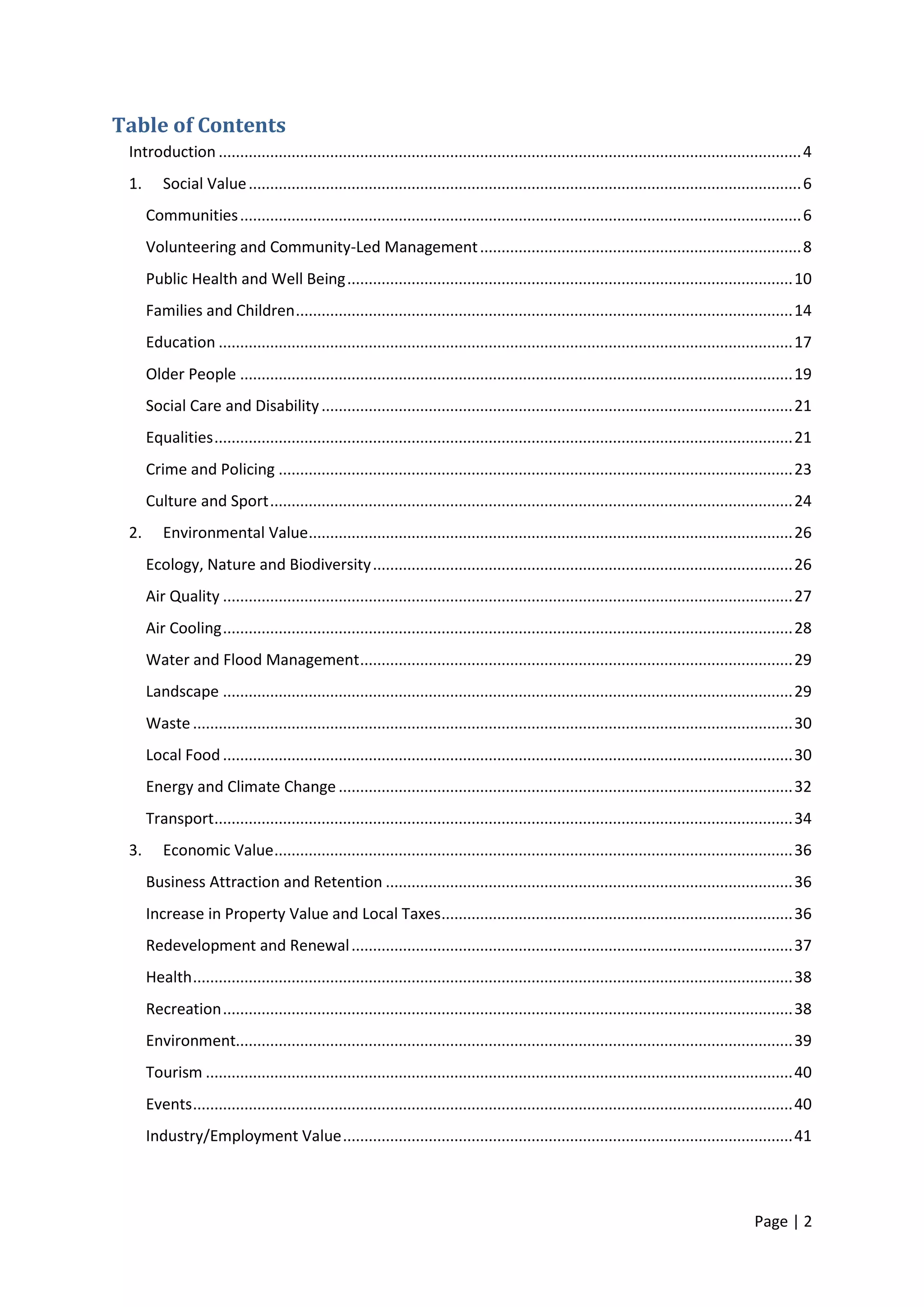 Page | 2 
Table of Contents 
Introduction ........................................................................................................................................ 4 
1. Social Value ................................................................................................................................. 6 
Communities ................................................................................................................................... 6 
Volunteering and Community-Led Management ........................................................................... 8 
Public Health and Well Being ........................................................................................................ 10 
Families and Children .................................................................................................................... 14 
Education ...................................................................................................................................... 17 
Older People ................................................................................................................................. 19 
Social Care and Disability .............................................................................................................. 21 
Equalities ....................................................................................................................................... 21 
Crime and Policing ........................................................................................................................ 23 
Culture and Sport .......................................................................................................................... 24 
2. Environmental Value ................................................................................................................. 26 
Ecology, Nature and Biodiversity .................................................................................................. 26 
Air Quality ..................................................................................................................................... 27 
Air Cooling ..................................................................................................................................... 28 
Water and Flood Management ..................................................................................................... 29 
Landscape ..................................................................................................................................... 29 
Waste ............................................................................................................................................ 30 
Local Food ..................................................................................................................................... 30 
Energy and Climate Change .......................................................................................................... 32 
Transport ....................................................................................................................................... 34 
3. Economic Value ......................................................................................................................... 36 
Business Attraction and Retention ............................................................................................... 36 
Increase in Property Value and Local Taxes .................................................................................. 36 
Redevelopment and Renewal ....................................................................................................... 37 
Health ............................................................................................................................................ 38 
Recreation ..................................................................................................................................... 38 
Environment.................................................................................................................................. 39 
Tourism ......................................................................................................................................... 40 
Events ............................................................................................................................................ 40 
Industry/Employment Value ......................................................................................................... 41 
 