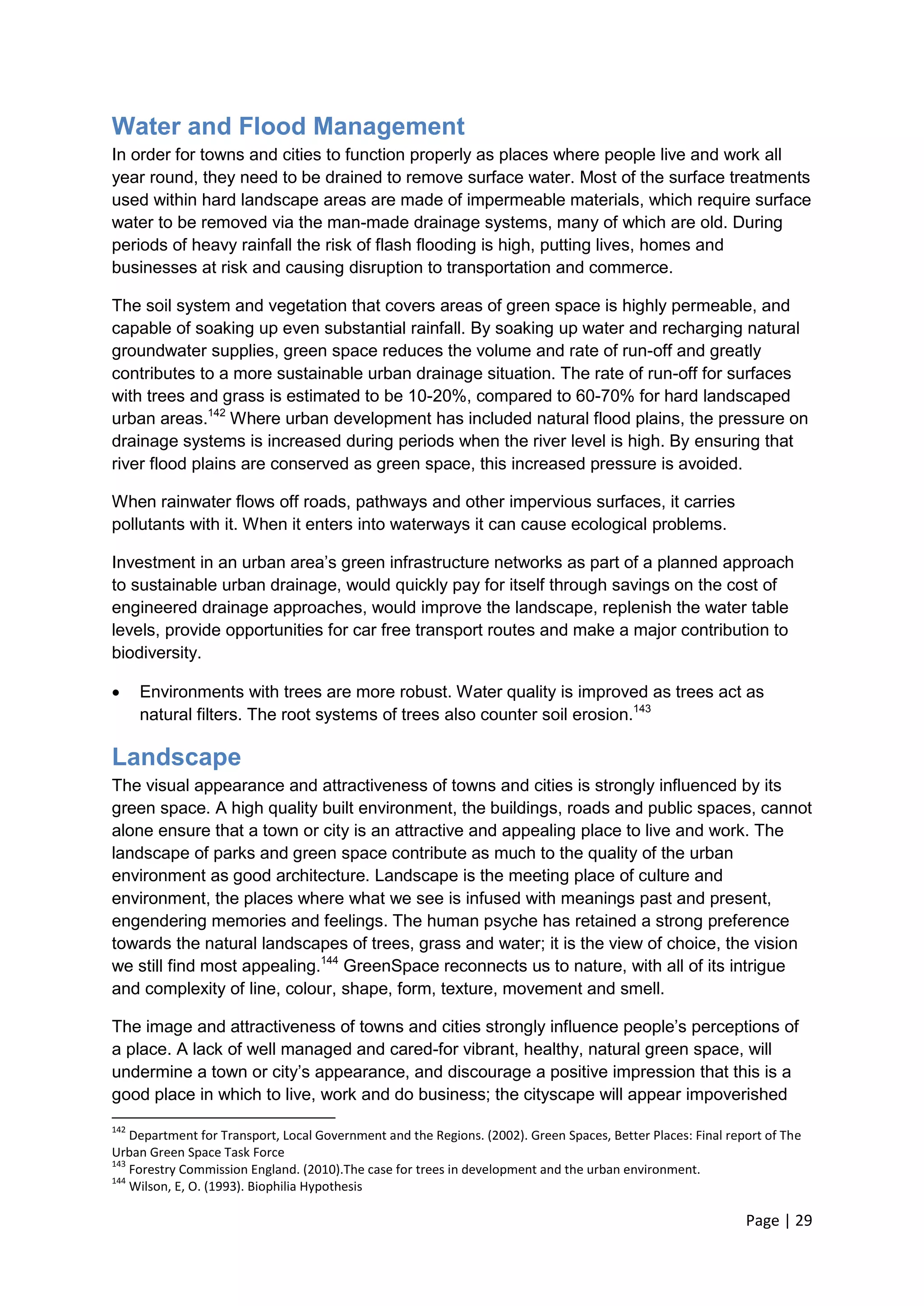 Page | 29 
Water and Flood Management 
In order for towns and cities to function properly as places where people live and work all year round, they need to be drained to remove surface water. Most of the surface treatments used within hard landscape areas are made of impermeable materials, which require surface water to be removed via the man-made drainage systems, many of which are old. During periods of heavy rainfall the risk of flash flooding is high, putting lives, homes and businesses at risk and causing disruption to transportation and commerce. 
The soil system and vegetation that covers areas of green space is highly permeable, and capable of soaking up even substantial rainfall. By soaking up water and recharging natural groundwater supplies, green space reduces the volume and rate of run-off and greatly contributes to a more sustainable urban drainage situation. The rate of run-off for surfaces with trees and grass is estimated to be 10-20%, compared to 60-70% for hard landscaped urban areas.142 Where urban development has included natural flood plains, the pressure on drainage systems is increased during periods when the river level is high. By ensuring that river flood plains are conserved as green space, this increased pressure is avoided. 
When rainwater flows off roads, pathways and other impervious surfaces, it carries pollutants with it. When it enters into waterways it can cause ecological problems. 
Investment in an urban area‘s green infrastructure networks as part of a planned approach to sustainable urban drainage, would quickly pay for itself through savings on the cost of engineered drainage approaches, would improve the landscape, replenish the water table levels, provide opportunities for car free transport routes and make a major contribution to biodiversity. 
 Environments with trees are more robust. Water quality is improved as trees act as natural filters. The root systems of trees also counter soil erosion.143 
Landscape 
The visual appearance and attractiveness of towns and cities is strongly influenced by its green space. A high quality built environment, the buildings, roads and public spaces, cannot alone ensure that a town or city is an attractive and appealing place to live and work. The landscape of parks and green space contribute as much to the quality of the urban environment as good architecture. Landscape is the meeting place of culture and environment, the places where what we see is infused with meanings past and present, engendering memories and feelings. The human psyche has retained a strong preference towards the natural landscapes of trees, grass and water; it is the view of choice, the vision we still find most appealing.144 GreenSpace reconnects us to nature, with all of its intrigue and complexity of line, colour, shape, form, texture, movement and smell. 
The image and attractiveness of towns and cities strongly influence people‘s perceptions of a place. A lack of well managed and cared-for vibrant, healthy, natural green space, will undermine a town or city‘s appearance, and discourage a positive impression that this is a good place in which to live, work and do business; the cityscape will appear impoverished 
142 Department for Transport, Local Government and the Regions. (2002). Green Spaces, Better Places: Final report of The Urban Green Space Task Force 
143 Forestry Commission England. (2010).The case for trees in development and the urban environment. 
144 Wilson, E, O. (1993). Biophilia Hypothesis  