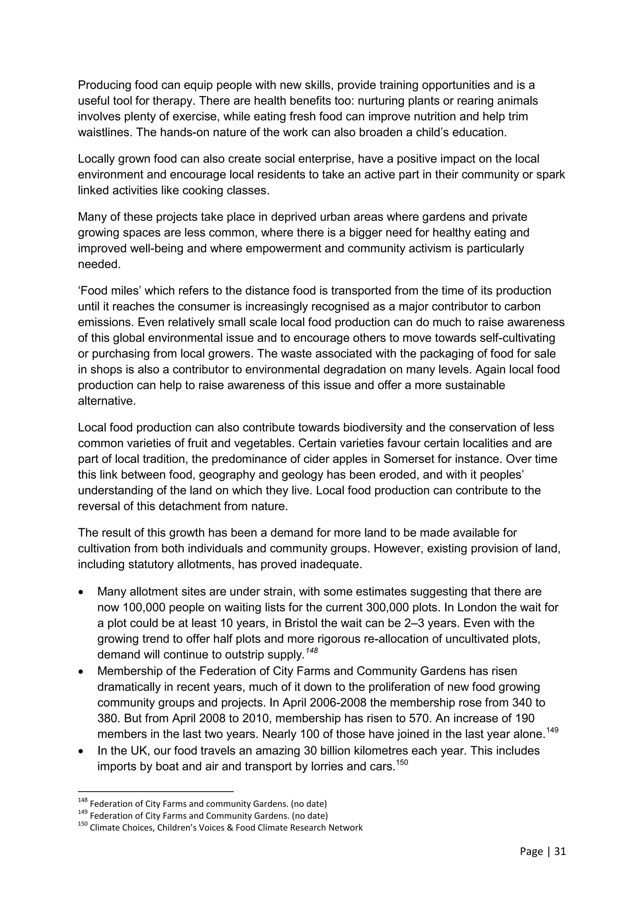 Page | 31 
Producing food can equip people with new skills, provide training opportunities and is a useful tool for therapy. There are health benefits too: nurturing plants or rearing animals involves plenty of exercise, while eating fresh food can improve nutrition and help trim waistlines. The hands-on nature of the work can also broaden a child‘s education. 
Locally grown food can also create social enterprise, have a positive impact on the local environment and encourage local residents to take an active part in their community or spark linked activities like cooking classes. 
Many of these projects take place in deprived urban areas where gardens and private growing spaces are less common, where there is a bigger need for healthy eating and improved well-being and where empowerment and community activism is particularly needed. 
‗Food miles‘ which refers to the distance food is transported from the time of its production until it reaches the consumer is increasingly recognised as a major contributor to carbon emissions. Even relatively small scale local food production can do much to raise awareness of this global environmental issue and to encourage others to move towards self-cultivating or purchasing from local growers. The waste associated with the packaging of food for sale in shops is also a contributor to environmental degradation on many levels. Again local food production can help to raise awareness of this issue and offer a more sustainable alternative. 
Local food production can also contribute towards biodiversity and the conservation of less common varieties of fruit and vegetables. Certain varieties favour certain localities and are part of local tradition, the predominance of cider apples in Somerset for instance. Over time this link between food, geography and geology has been eroded, and with it peoples‘ understanding of the land on which they live. Local food production can contribute to the reversal of this detachment from nature. 
The result of this growth has been a demand for more land to be made available for cultivation from both individuals and community groups. However, existing provision of land, including statutory allotments, has proved inadequate. 
 Many allotment sites are under strain, with some estimates suggesting that there are now 100,000 people on waiting lists for the current 300,000 plots. In London the wait for a plot could be at least 10 years, in Bristol the wait can be 2–3 years. Even with the growing trend to offer half plots and more rigorous re-allocation of uncultivated plots, demand will continue to outstrip supply.148 
 Membership of the Federation of City Farms and Community Gardens has risen dramatically in recent years, much of it down to the proliferation of new food growing community groups and projects. In April 2006-2008 the membership rose from 340 to 380. But from April 2008 to 2010, membership has risen to 570. An increase of 190 members in the last two years. Nearly 100 of those have joined in the last year alone.149 
 In the UK, our food travels an amazing 30 billion kilometres each year. This includes imports by boat and air and transport by lorries and cars.150 
148 Federation of City Farms and community Gardens. (no date) 
149 Federation of City Farms and Community Gardens. (no date) 
150 Climate Choices, Children’s Voices & Food Climate Research Network  