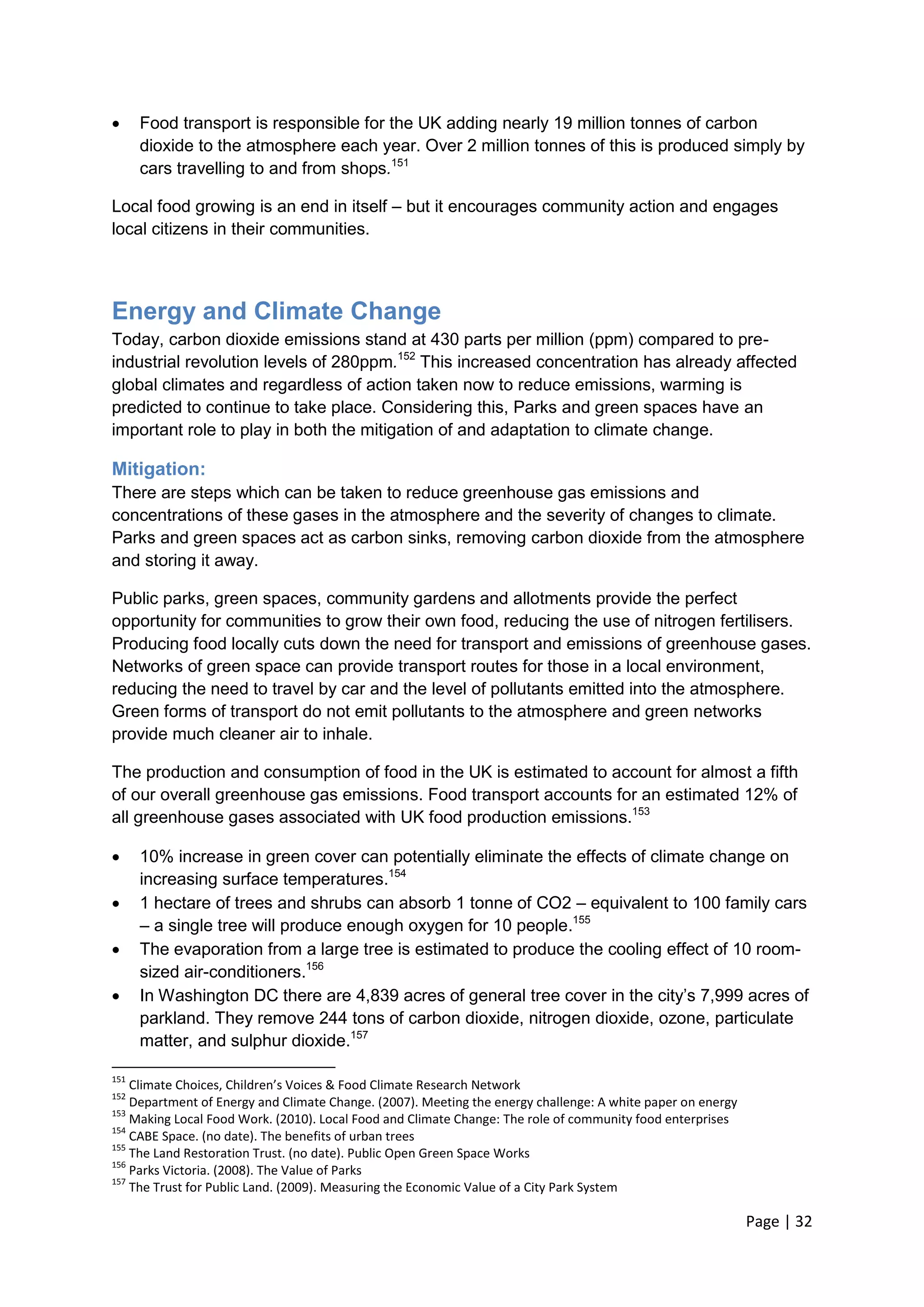 Page | 32 
 Food transport is responsible for the UK adding nearly 19 million tonnes of carbon dioxide to the atmosphere each year. Over 2 million tonnes of this is produced simply by cars travelling to and from shops.151 
Local food growing is an end in itself – but it encourages community action and engages local citizens in their communities. 
Energy and Climate Change 
Today, carbon dioxide emissions stand at 430 parts per million (ppm) compared to pre- industrial revolution levels of 280ppm.152 This increased concentration has already affected global climates and regardless of action taken now to reduce emissions, warming is predicted to continue to take place. Considering this, Parks and green spaces have an important role to play in both the mitigation of and adaptation to climate change. 
Mitigation: 
There are steps which can be taken to reduce greenhouse gas emissions and concentrations of these gases in the atmosphere and the severity of changes to climate. Parks and green spaces act as carbon sinks, removing carbon dioxide from the atmosphere and storing it away. 
Public parks, green spaces, community gardens and allotments provide the perfect opportunity for communities to grow their own food, reducing the use of nitrogen fertilisers. Producing food locally cuts down the need for transport and emissions of greenhouse gases. Networks of green space can provide transport routes for those in a local environment, reducing the need to travel by car and the level of pollutants emitted into the atmosphere. Green forms of transport do not emit pollutants to the atmosphere and green networks provide much cleaner air to inhale. 
The production and consumption of food in the UK is estimated to account for almost a fifth of our overall greenhouse gas emissions. Food transport accounts for an estimated 12% of all greenhouse gases associated with UK food production emissions.153 
 10% increase in green cover can potentially eliminate the effects of climate change on increasing surface temperatures.154 
 1 hectare of trees and shrubs can absorb 1 tonne of CO2 – equivalent to 100 family cars – a single tree will produce enough oxygen for 10 people.155 
 The evaporation from a large tree is estimated to produce the cooling effect of 10 room- sized air-conditioners.156 
 In Washington DC there are 4,839 acres of general tree cover in the city‘s 7,999 acres of parkland. They remove 244 tons of carbon dioxide, nitrogen dioxide, ozone, particulate matter, and sulphur dioxide.157 
151 Climate Choices, Children’s Voices & Food Climate Research Network 
152 Department of Energy and Climate Change. (2007). Meeting the energy challenge: A white paper on energy 
153 Making Local Food Work. (2010). Local Food and Climate Change: The role of community food enterprises 
154 CABE Space. (no date). The benefits of urban trees 
155 The Land Restoration Trust. (no date). Public Open Green Space Works 
156 Parks Victoria. (2008). The Value of Parks 
157 The Trust for Public Land. (2009). Measuring the Economic Value of a City Park System  