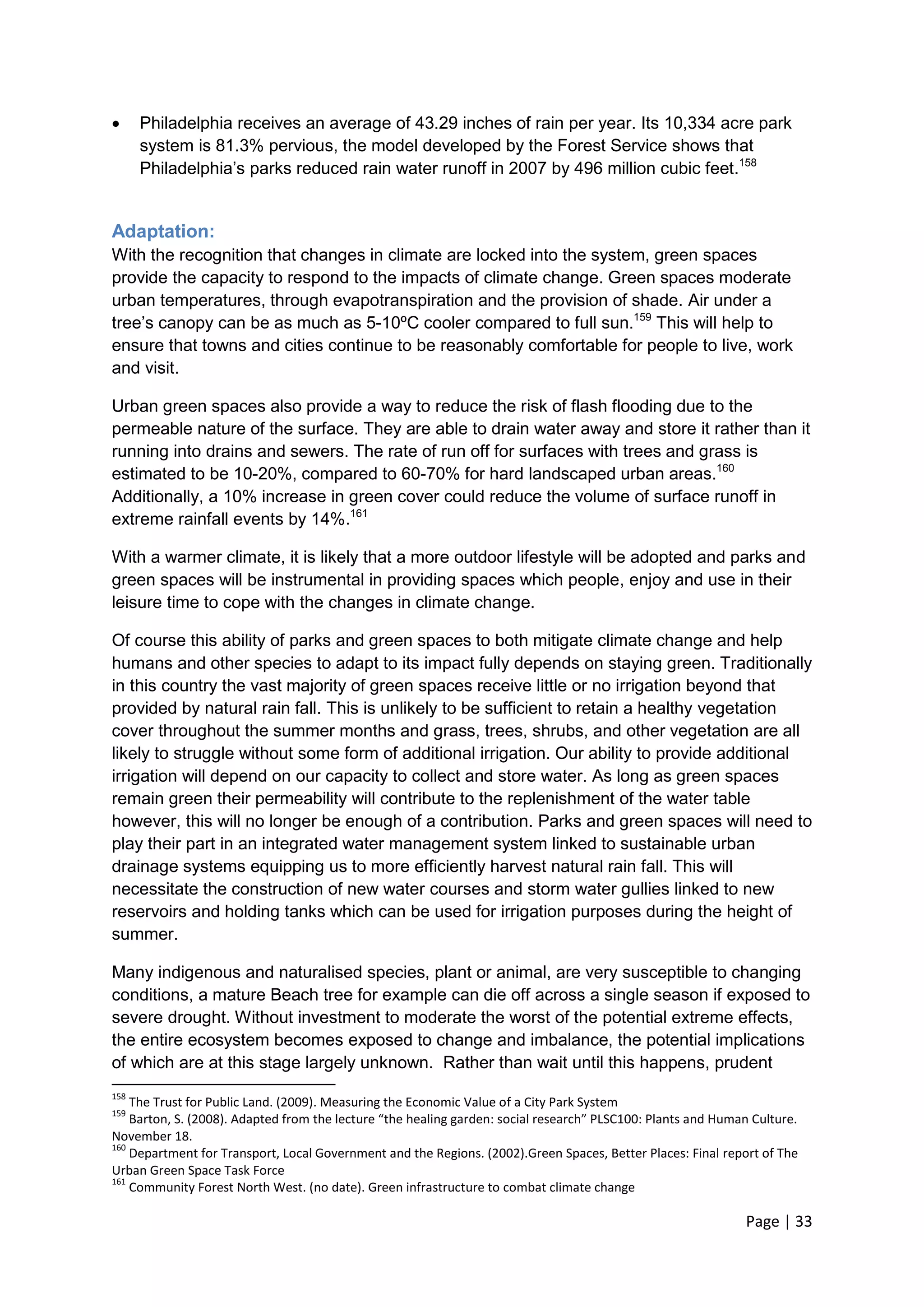 Page | 33 
 Philadelphia receives an average of 43.29 inches of rain per year. Its 10,334 acre park system is 81.3% pervious, the model developed by the Forest Service shows that Philadelphia‘s parks reduced rain water runoff in 2007 by 496 million cubic feet.158 
Adaptation: 
With the recognition that changes in climate are locked into the system, green spaces provide the capacity to respond to the impacts of climate change. Green spaces moderate urban temperatures, through evapotranspiration and the provision of shade. Air under a tree‘s canopy can be as much as 5-10ºC cooler compared to full sun.159 This will help to ensure that towns and cities continue to be reasonably comfortable for people to live, work and visit. 
Urban green spaces also provide a way to reduce the risk of flash flooding due to the permeable nature of the surface. They are able to drain water away and store it rather than it running into drains and sewers. The rate of run off for surfaces with trees and grass is estimated to be 10-20%, compared to 60-70% for hard landscaped urban areas.160 Additionally, a 10% increase in green cover could reduce the volume of surface runoff in extreme rainfall events by 14%.161 
With a warmer climate, it is likely that a more outdoor lifestyle will be adopted and parks and green spaces will be instrumental in providing spaces which people, enjoy and use in their leisure time to cope with the changes in climate change. 
Of course this ability of parks and green spaces to both mitigate climate change and help humans and other species to adapt to its impact fully depends on staying green. Traditionally in this country the vast majority of green spaces receive little or no irrigation beyond that provided by natural rain fall. This is unlikely to be sufficient to retain a healthy vegetation cover throughout the summer months and grass, trees, shrubs, and other vegetation are all likely to struggle without some form of additional irrigation. Our ability to provide additional irrigation will depend on our capacity to collect and store water. As long as green spaces remain green their permeability will contribute to the replenishment of the water table however, this will no longer be enough of a contribution. Parks and green spaces will need to play their part in an integrated water management system linked to sustainable urban drainage systems equipping us to more efficiently harvest natural rain fall. This will necessitate the construction of new water courses and storm water gullies linked to new reservoirs and holding tanks which can be used for irrigation purposes during the height of summer. 
Many indigenous and naturalised species, plant or animal, are very susceptible to changing conditions, a mature Beach tree for example can die off across a single season if exposed to severe drought. Without investment to moderate the worst of the potential extreme effects, the entire ecosystem becomes exposed to change and imbalance, the potential implications of which are at this stage largely unknown. Rather than wait until this happens, prudent 
158 The Trust for Public Land. (2009). Measuring the Economic Value of a City Park System 
159 Barton, S. (2008). Adapted from the lecture “the healing garden: social research” PLSC100: Plants and Human Culture. November 18. 
160 Department for Transport, Local Government and the Regions. (2002).Green Spaces, Better Places: Final report of The Urban Green Space Task Force 
161 Community Forest North West. (no date). Green infrastructure to combat climate change  