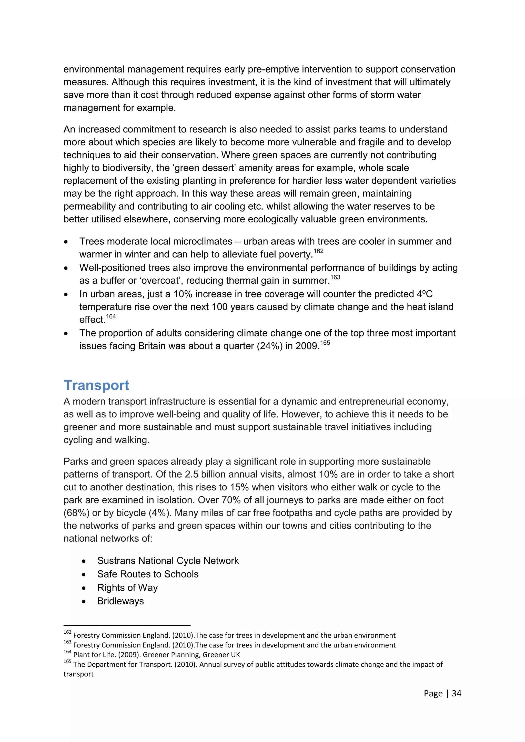 Page | 34 
environmental management requires early pre-emptive intervention to support conservation measures. Although this requires investment, it is the kind of investment that will ultimately save more than it cost through reduced expense against other forms of storm water management for example. 
An increased commitment to research is also needed to assist parks teams to understand more about which species are likely to become more vulnerable and fragile and to develop techniques to aid their conservation. Where green spaces are currently not contributing highly to biodiversity, the ‗green dessert‘ amenity areas for example, whole scale replacement of the existing planting in preference for hardier less water dependent varieties may be the right approach. In this way these areas will remain green, maintaining permeability and contributing to air cooling etc. whilst allowing the water reserves to be better utilised elsewhere, conserving more ecologically valuable green environments. 
 Trees moderate local microclimates – urban areas with trees are cooler in summer and warmer in winter and can help to alleviate fuel poverty.162 
 Well-positioned trees also improve the environmental performance of buildings by acting as a buffer or ‗overcoat‘, reducing thermal gain in summer.163 
 In urban areas, just a 10% increase in tree coverage will counter the predicted 4ºC temperature rise over the next 100 years caused by climate change and the heat island effect.164 
 The proportion of adults considering climate change one of the top three most important issues facing Britain was about a quarter (24%) in 2009.165 
Transport 
A modern transport infrastructure is essential for a dynamic and entrepreneurial economy, as well as to improve well-being and quality of life. However, to achieve this it needs to be greener and more sustainable and must support sustainable travel initiatives including cycling and walking. 
Parks and green spaces already play a significant role in supporting more sustainable patterns of transport. Of the 2.5 billion annual visits, almost 10% are in order to take a short cut to another destination, this rises to 15% when visitors who either walk or cycle to the park are examined in isolation. Over 70% of all journeys to parks are made either on foot (68%) or by bicycle (4%). Many miles of car free footpaths and cycle paths are provided by the networks of parks and green spaces within our towns and cities contributing to the national networks of: 
 Sustrans National Cycle Network 
 Safe Routes to Schools 
 Rights of Way 
 Bridleways 
162 Forestry Commission England. (2010).The case for trees in development and the urban environment 
163 Forestry Commission England. (2010).The case for trees in development and the urban environment 
164 Plant for Life. (2009). Greener Planning, Greener UK 
165 The Department for Transport. (2010). Annual survey of public attitudes towards climate change and the impact of transport  