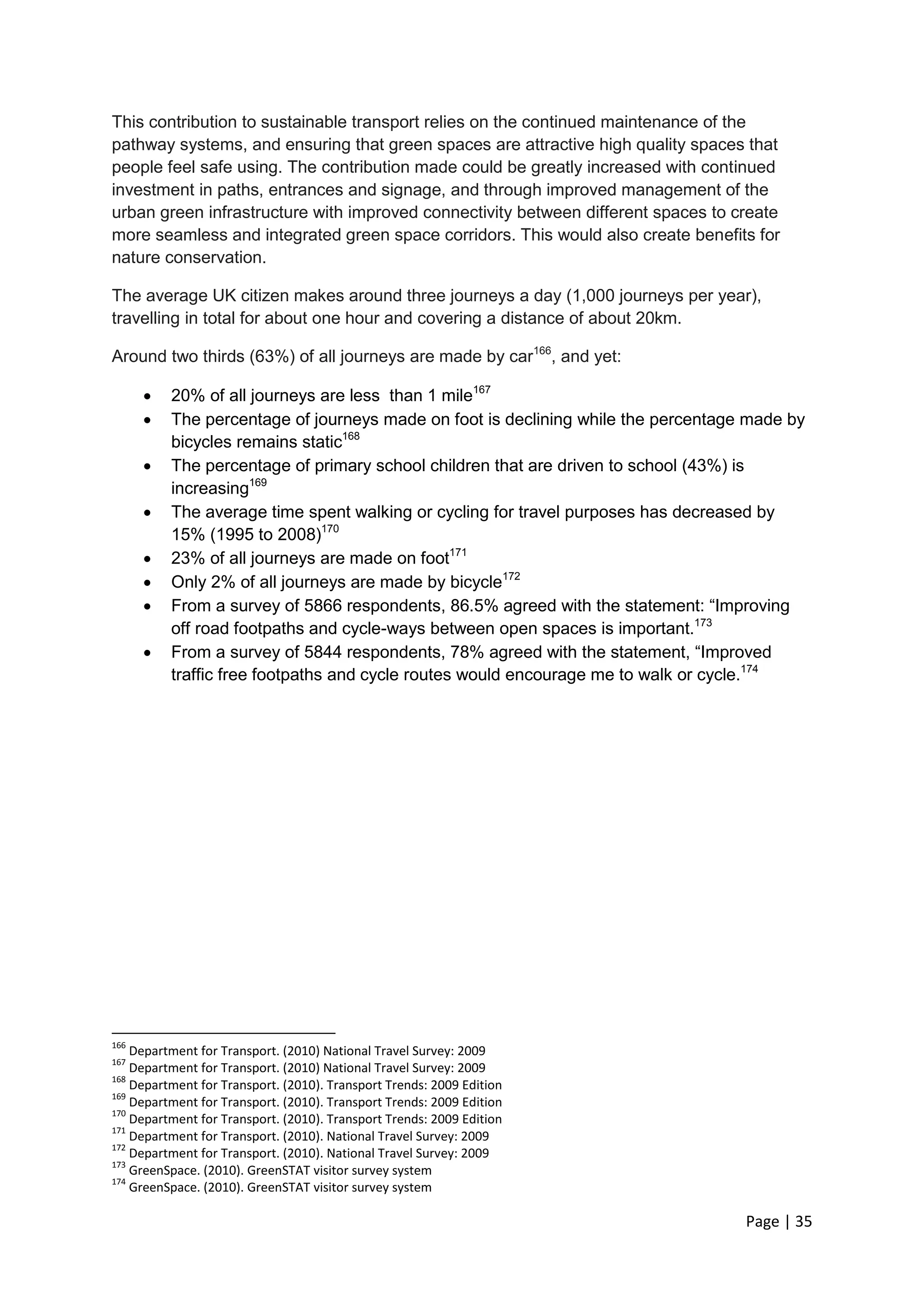 Page | 35 
This contribution to sustainable transport relies on the continued maintenance of the pathway systems, and ensuring that green spaces are attractive high quality spaces that people feel safe using. The contribution made could be greatly increased with continued investment in paths, entrances and signage, and through improved management of the urban green infrastructure with improved connectivity between different spaces to create more seamless and integrated green space corridors. This would also create benefits for nature conservation. 
The average UK citizen makes around three journeys a day (1,000 journeys per year), travelling in total for about one hour and covering a distance of about 20km. 
Around two thirds (63%) of all journeys are made by car166, and yet: 
 20% of all journeys are less than 1 mile167 
 The percentage of journeys made on foot is declining while the percentage made by bicycles remains static168 
 The percentage of primary school children that are driven to school (43%) is increasing169 
 The average time spent walking or cycling for travel purposes has decreased by 15% (1995 to 2008)170 
 23% of all journeys are made on foot171 
 Only 2% of all journeys are made by bicycle172 
 From a survey of 5866 respondents, 86.5% agreed with the statement: ―Improving off road footpaths and cycle-ways between open spaces is important.173 
 From a survey of 5844 respondents, 78% agreed with the statement, ―Improved traffic free footpaths and cycle routes would encourage me to walk or cycle.174 
166 Department for Transport. (2010) National Travel Survey: 2009 
167 Department for Transport. (2010) National Travel Survey: 2009 
168 Department for Transport. (2010). Transport Trends: 2009 Edition 
169 Department for Transport. (2010). Transport Trends: 2009 Edition 
170 Department for Transport. (2010). Transport Trends: 2009 Edition 
171 Department for Transport. (2010). National Travel Survey: 2009 
172 Department for Transport. (2010). National Travel Survey: 2009 
173 GreenSpace. (2010). GreenSTAT visitor survey system 
174 GreenSpace. (2010). GreenSTAT visitor survey system  