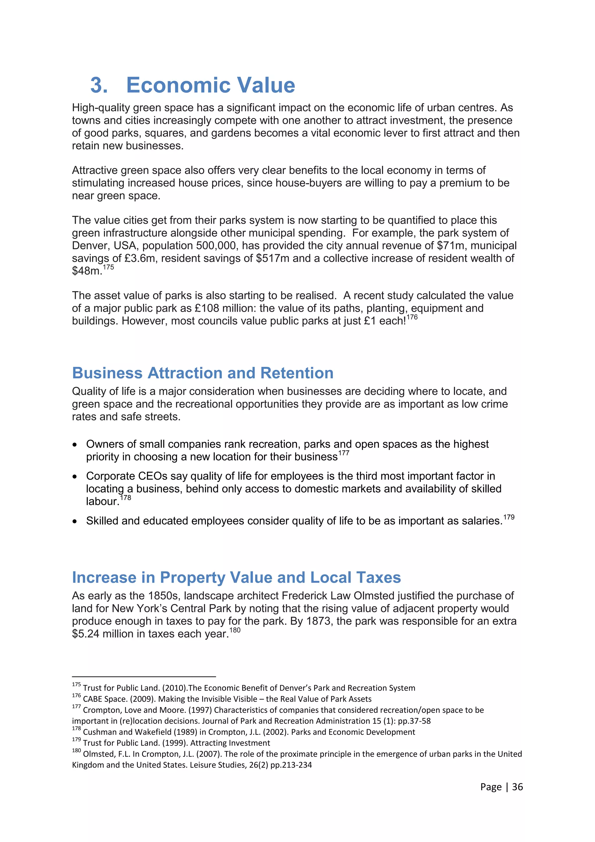 Page | 36 
3. Economic Value 
High-quality green space has a significant impact on the economic life of urban centres. As towns and cities increasingly compete with one another to attract investment, the presence of good parks, squares, and gardens becomes a vital economic lever to first attract and then retain new businesses. 
Attractive green space also offers very clear benefits to the local economy in terms of stimulating increased house prices, since house-buyers are willing to pay a premium to be near green space. 
The value cities get from their parks system is now starting to be quantified to place this green infrastructure alongside other municipal spending. For example, the park system of Denver, USA, population 500,000, has provided the city annual revenue of $71m, municipal savings of £3.6m, resident savings of $517m and a collective increase of resident wealth of $48m.175 
The asset value of parks is also starting to be realised. A recent study calculated the value of a major public park as £108 million: the value of its paths, planting, equipment and buildings. However, most councils value public parks at just £1 each!176 
Business Attraction and Retention 
Quality of life is a major consideration when businesses are deciding where to locate, and green space and the recreational opportunities they provide are as important as low crime rates and safe streets. 
 Owners of small companies rank recreation, parks and open spaces as the highest priority in choosing a new location for their business177 
 Corporate CEOs say quality of life for employees is the third most important factor in locating a business, behind only access to domestic markets and availability of skilled labour.178 
 Skilled and educated employees consider quality of life to be as important as salaries.179 
Increase in Property Value and Local Taxes 
As early as the 1850s, landscape architect Frederick Law Olmsted justified the purchase of land for New York‘s Central Park by noting that the rising value of adjacent property would produce enough in taxes to pay for the park. By 1873, the park was responsible for an extra $5.24 million in taxes each year.180 
175 Trust for Public Land. (2010).The Economic Benefit of Denver’s Park and Recreation System 
176 CABE Space. (2009). Making the Invisible Visible – the Real Value of Park Assets 
177 Crompton, Love and Moore. (1997) Characteristics of companies that considered recreation/open space to be important in (re)location decisions. Journal of Park and Recreation Administration 15 (1): pp.37-58 
178 Cushman and Wakefield (1989) in Crompton, J.L. (2002). Parks and Economic Development 
179 Trust for Public Land. (1999). Attracting Investment 
180 Olmsted, F.L. In Crompton, J.L. (2007). The role of the proximate principle in the emergence of urban parks in the United Kingdom and the United States. Leisure Studies, 26(2) pp.213-234  