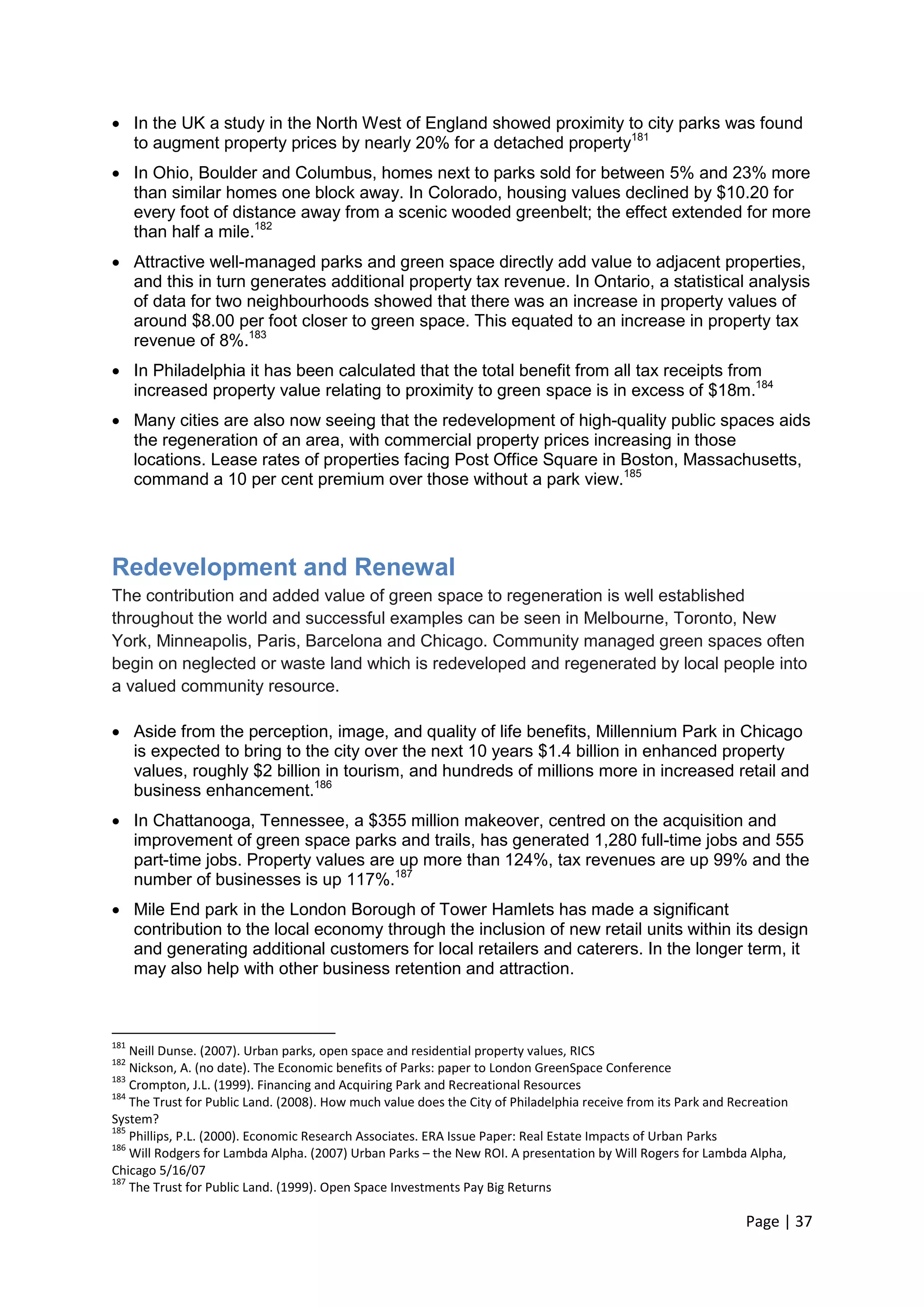 Page | 37 
 In the UK a study in the North West of England showed proximity to city parks was found to augment property prices by nearly 20% for a detached property181 
 In Ohio, Boulder and Columbus, homes next to parks sold for between 5% and 23% more than similar homes one block away. In Colorado, housing values declined by $10.20 for every foot of distance away from a scenic wooded greenbelt; the effect extended for more than half a mile.182 
 Attractive well-managed parks and green space directly add value to adjacent properties, and this in turn generates additional property tax revenue. In Ontario, a statistical analysis of data for two neighbourhoods showed that there was an increase in property values of around $8.00 per foot closer to green space. This equated to an increase in property tax revenue of 8%.183 
 In Philadelphia it has been calculated that the total benefit from all tax receipts from increased property value relating to proximity to green space is in excess of $18m.184 
 Many cities are also now seeing that the redevelopment of high-quality public spaces aids the regeneration of an area, with commercial property prices increasing in those locations. Lease rates of properties facing Post Office Square in Boston, Massachusetts, command a 10 per cent premium over those without a park view.185 
Redevelopment and Renewal 
The contribution and added value of green space to regeneration is well established throughout the world and successful examples can be seen in Melbourne, Toronto, New York, Minneapolis, Paris, Barcelona and Chicago. Community managed green spaces often begin on neglected or waste land which is redeveloped and regenerated by local people into a valued community resource. 
 Aside from the perception, image, and quality of life benefits, Millennium Park in Chicago is expected to bring to the city over the next 10 years $1.4 billion in enhanced property values, roughly $2 billion in tourism, and hundreds of millions more in increased retail and business enhancement.186 
 In Chattanooga, Tennessee, a $355 million makeover, centred on the acquisition and improvement of green space parks and trails, has generated 1,280 full-time jobs and 555 part-time jobs. Property values are up more than 124%, tax revenues are up 99% and the number of businesses is up 117%.187 
 Mile End park in the London Borough of Tower Hamlets has made a significant contribution to the local economy through the inclusion of new retail units within its design and generating additional customers for local retailers and caterers. In the longer term, it may also help with other business retention and attraction. 
181 Neill Dunse. (2007). Urban parks, open space and residential property values, RICS 
182 Nickson, A. (no date). The Economic benefits of Parks: paper to London GreenSpace Conference 
183 Crompton, J.L. (1999). Financing and Acquiring Park and Recreational Resources 
184 The Trust for Public Land. (2008). How much value does the City of Philadelphia receive from its Park and Recreation System? 
185 Phillips, P.L. (2000). Economic Research Associates. ERA Issue Paper: Real Estate Impacts of Urban Parks 
186 Will Rodgers for Lambda Alpha. (2007) Urban Parks – the New ROI. A presentation by Will Rogers for Lambda Alpha, Chicago 5/16/07 
187 The Trust for Public Land. (1999). Open Space Investments Pay Big Returns  