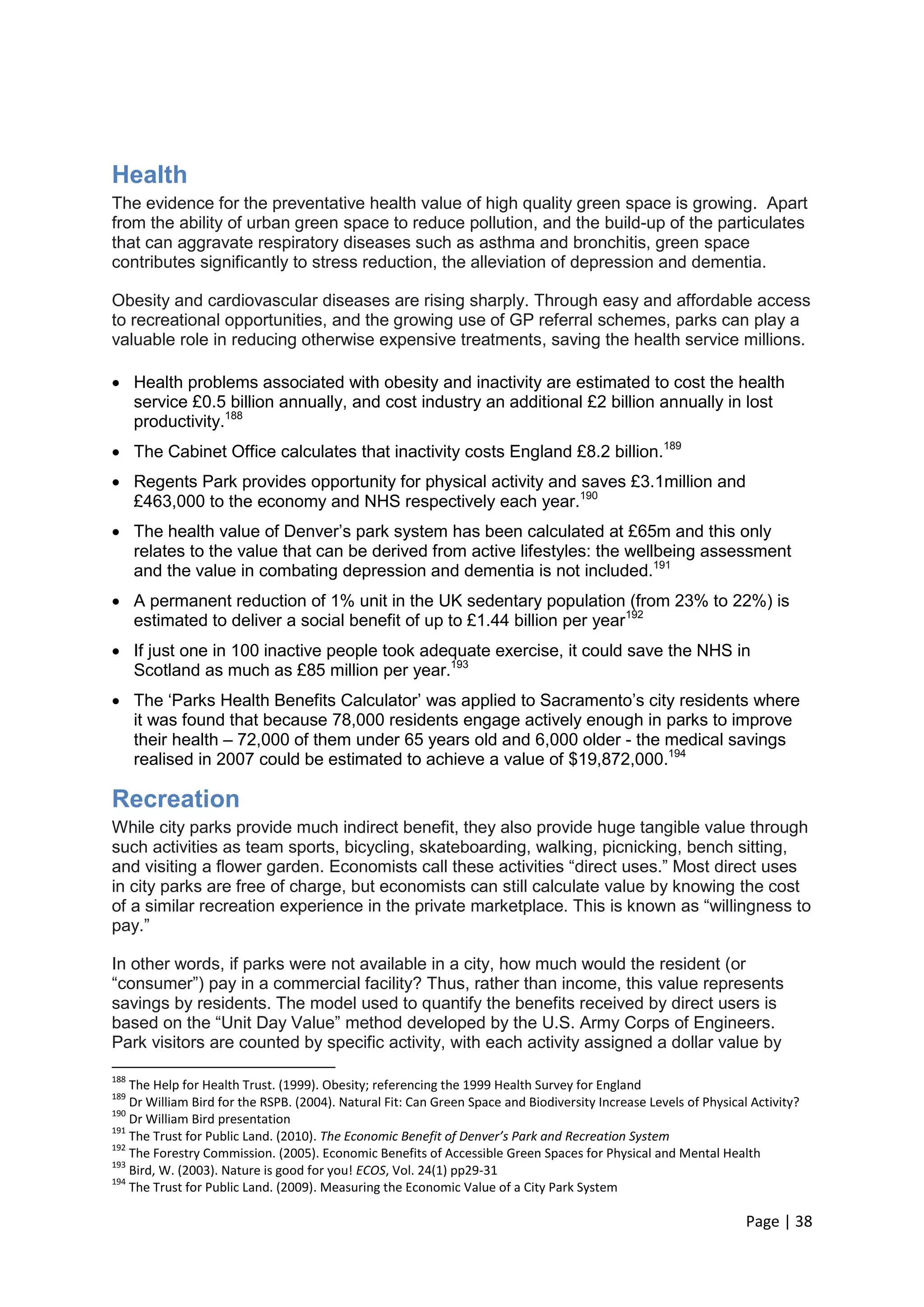 Page | 38 
Health 
The evidence for the preventative health value of high quality green space is growing. Apart from the ability of urban green space to reduce pollution, and the build-up of the particulates that can aggravate respiratory diseases such as asthma and bronchitis, green space contributes significantly to stress reduction, the alleviation of depression and dementia. 
Obesity and cardiovascular diseases are rising sharply. Through easy and affordable access to recreational opportunities, and the growing use of GP referral schemes, parks can play a valuable role in reducing otherwise expensive treatments, saving the health service millions. 
 Health problems associated with obesity and inactivity are estimated to cost the health service £0.5 billion annually, and cost industry an additional £2 billion annually in lost productivity.188 
 The Cabinet Office calculates that inactivity costs England £8.2 billion.189 
 Regents Park provides opportunity for physical activity and saves £3.1million and £463,000 to the economy and NHS respectively each year.190 
 The health value of Denver‘s park system has been calculated at £65m and this only relates to the value that can be derived from active lifestyles: the wellbeing assessment and the value in combating depression and dementia is not included.191 
 A permanent reduction of 1% unit in the UK sedentary population (from 23% to 22%) is estimated to deliver a social benefit of up to £1.44 billion per year192 
 If just one in 100 inactive people took adequate exercise, it could save the NHS in Scotland as much as £85 million per year.193 
 The ‗Parks Health Benefits Calculator‘ was applied to Sacramento‘s city residents where it was found that because 78,000 residents engage actively enough in parks to improve their health – 72,000 of them under 65 years old and 6,000 older - the medical savings realised in 2007 could be estimated to achieve a value of $19,872,000.194 
Recreation 
While city parks provide much indirect benefit, they also provide huge tangible value through such activities as team sports, bicycling, skateboarding, walking, picnicking, bench sitting, and visiting a flower garden. Economists call these activities ―direct uses.‖ Most direct uses in city parks are free of charge, but economists can still calculate value by knowing the cost of a similar recreation experience in the private marketplace. This is known as ―willingness to pay.‖ 
In other words, if parks were not available in a city, how much would the resident (or ―consumer‖) pay in a commercial facility? Thus, rather than income, this value represents savings by residents. The model used to quantify the benefits received by direct users is based on the ―Unit Day Value‖ method developed by the U.S. Army Corps of Engineers. Park visitors are counted by specific activity, with each activity assigned a dollar value by 
188 The Help for Health Trust. (1999). Obesity; referencing the 1999 Health Survey for England 
189 Dr William Bird for the RSPB. (2004). Natural Fit: Can Green Space and Biodiversity Increase Levels of Physical Activity? 
190 Dr William Bird presentation 
191 The Trust for Public Land. (2010). The Economic Benefit of Denver’s Park and Recreation System 
192 The Forestry Commission. (2005). Economic Benefits of Accessible Green Spaces for Physical and Mental Health 
193 Bird, W. (2003). Nature is good for you! ECOS, Vol. 24(1) pp29-31 
194 The Trust for Public Land. (2009). Measuring the Economic Value of a City Park System  
