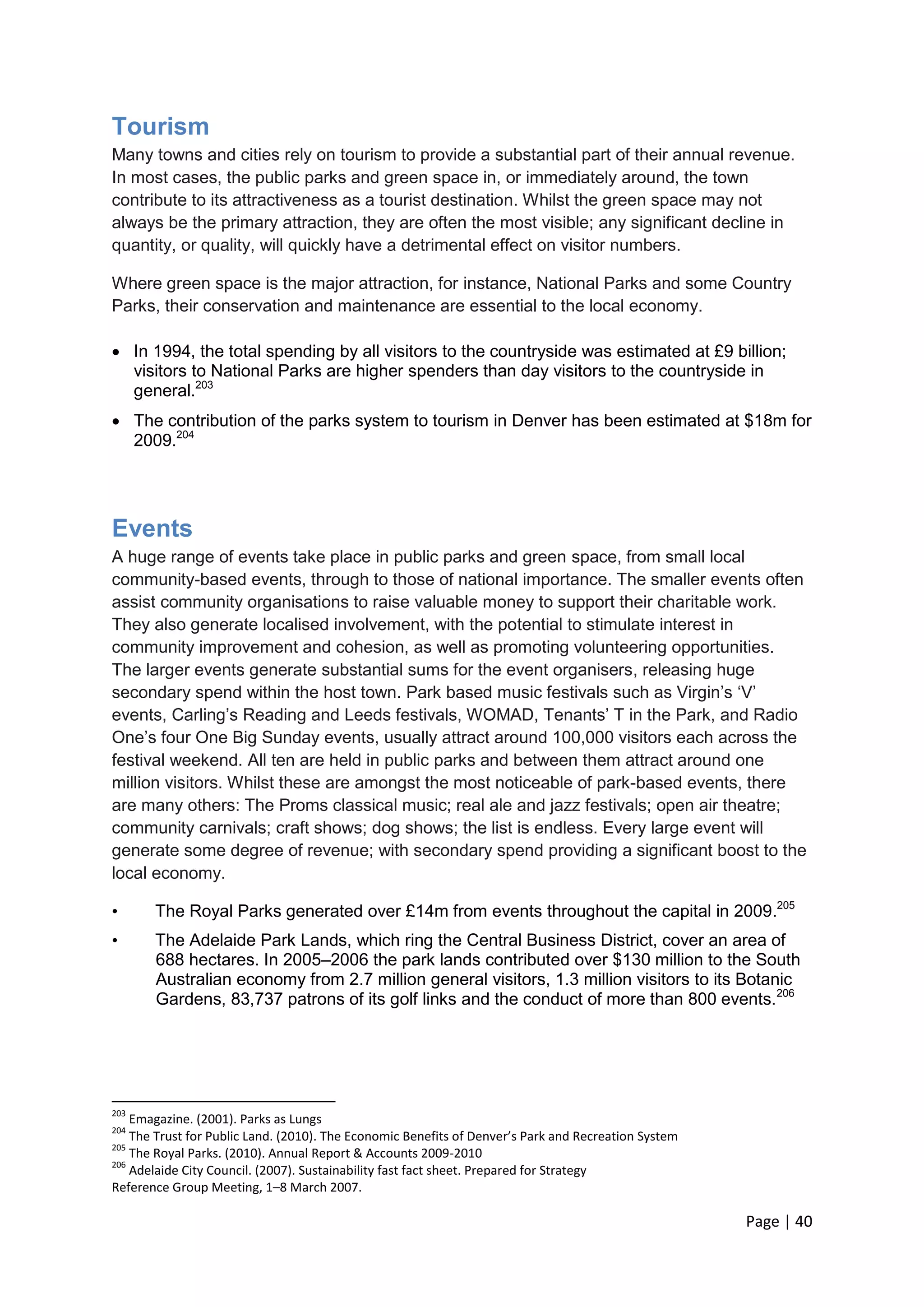 Page | 40 
Tourism 
Many towns and cities rely on tourism to provide a substantial part of their annual revenue. In most cases, the public parks and green space in, or immediately around, the town contribute to its attractiveness as a tourist destination. Whilst the green space may not always be the primary attraction, they are often the most visible; any significant decline in quantity, or quality, will quickly have a detrimental effect on visitor numbers. 
Where green space is the major attraction, for instance, National Parks and some Country Parks, their conservation and maintenance are essential to the local economy. 
 In 1994, the total spending by all visitors to the countryside was estimated at £9 billion; visitors to National Parks are higher spenders than day visitors to the countryside in general.203 
 The contribution of the parks system to tourism in Denver has been estimated at $18m for 2009.204 
Events 
A huge range of events take place in public parks and green space, from small local community-based events, through to those of national importance. The smaller events often assist community organisations to raise valuable money to support their charitable work. They also generate localised involvement, with the potential to stimulate interest in community improvement and cohesion, as well as promoting volunteering opportunities. The larger events generate substantial sums for the event organisers, releasing huge secondary spend within the host town. Park based music festivals such as Virgin‘s ‗V‘ events, Carling‘s Reading and Leeds festivals, WOMAD, Tenants‘ T in the Park, and Radio One‘s four One Big Sunday events, usually attract around 100,000 visitors each across the festival weekend. All ten are held in public parks and between them attract around one million visitors. Whilst these are amongst the most noticeable of park-based events, there are many others: The Proms classical music; real ale and jazz festivals; open air theatre; community carnivals; craft shows; dog shows; the list is endless. Every large event will generate some degree of revenue; with secondary spend providing a significant boost to the local economy. 
• The Royal Parks generated over £14m from events throughout the capital in 2009.205 
• The Adelaide Park Lands, which ring the Central Business District, cover an area of 688 hectares. In 2005–2006 the park lands contributed over $130 million to the South Australian economy from 2.7 million general visitors, 1.3 million visitors to its Botanic Gardens, 83,737 patrons of its golf links and the conduct of more than 800 events.206 
203 Emagazine. (2001). Parks as Lungs 
204 The Trust for Public Land. (2010). The Economic Benefits of Denver’s Park and Recreation System 
205 The Royal Parks. (2010). Annual Report & Accounts 2009-2010 
206 Adelaide City Council. (2007). Sustainability fast fact sheet. Prepared for Strategy 
Reference Group Meeting, 1–8 March 2007.  