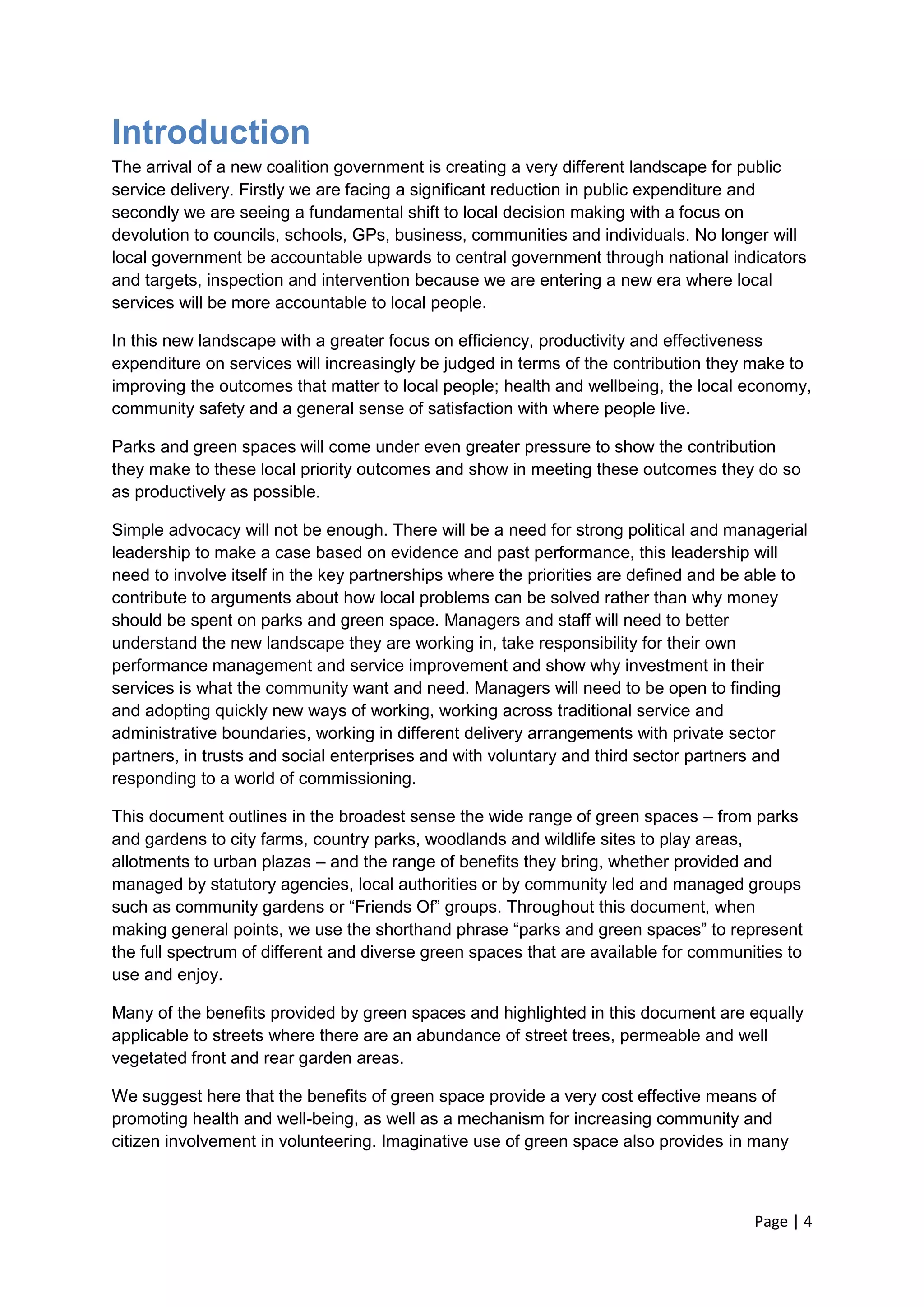 Page | 4 
Introduction 
The arrival of a new coalition government is creating a very different landscape for public service delivery. Firstly we are facing a significant reduction in public expenditure and secondly we are seeing a fundamental shift to local decision making with a focus on devolution to councils, schools, GPs, business, communities and individuals. No longer will local government be accountable upwards to central government through national indicators and targets, inspection and intervention because we are entering a new era where local services will be more accountable to local people. 
In this new landscape with a greater focus on efficiency, productivity and effectiveness expenditure on services will increasingly be judged in terms of the contribution they make to improving the outcomes that matter to local people; health and wellbeing, the local economy, community safety and a general sense of satisfaction with where people live. 
Parks and green spaces will come under even greater pressure to show the contribution they make to these local priority outcomes and show in meeting these outcomes they do so as productively as possible. 
Simple advocacy will not be enough. There will be a need for strong political and managerial leadership to make a case based on evidence and past performance, this leadership will need to involve itself in the key partnerships where the priorities are defined and be able to contribute to arguments about how local problems can be solved rather than why money should be spent on parks and green space. Managers and staff will need to better understand the new landscape they are working in, take responsibility for their own performance management and service improvement and show why investment in their services is what the community want and need. Managers will need to be open to finding and adopting quickly new ways of working, working across traditional service and administrative boundaries, working in different delivery arrangements with private sector partners, in trusts and social enterprises and with voluntary and third sector partners and responding to a world of commissioning. 
This document outlines in the broadest sense the wide range of green spaces – from parks and gardens to city farms, country parks, woodlands and wildlife sites to play areas, allotments to urban plazas – and the range of benefits they bring, whether provided and managed by statutory agencies, local authorities or by community led and managed groups such as community gardens or ―Friends Of‖ groups. Throughout this document, when making general points, we use the shorthand phrase ―parks and green spaces‖ to represent the full spectrum of different and diverse green spaces that are available for communities to use and enjoy. 
Many of the benefits provided by green spaces and highlighted in this document are equally applicable to streets where there are an abundance of street trees, permeable and well vegetated front and rear garden areas. 
We suggest here that the benefits of green space provide a very cost effective means of promoting health and well-being, as well as a mechanism for increasing community and citizen involvement in volunteering. Imaginative use of green space also provides in many  