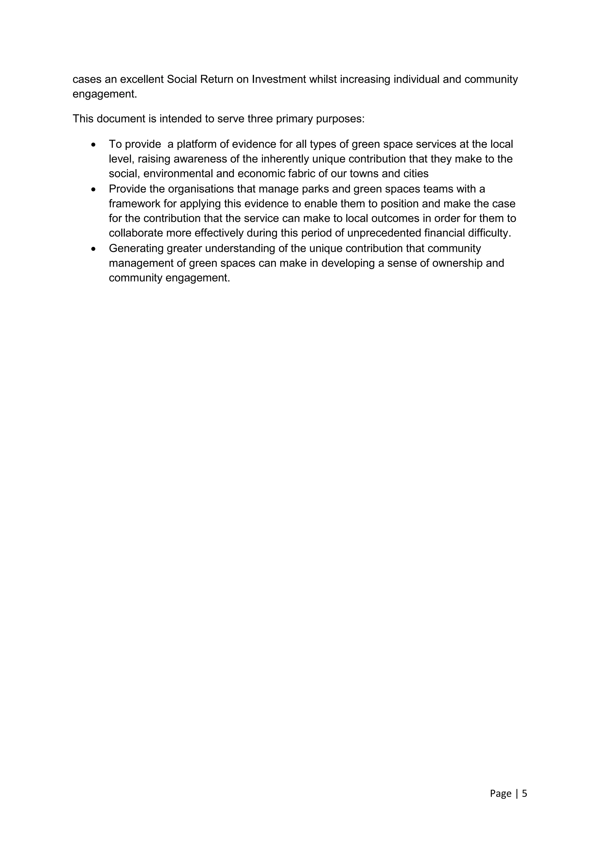 Page | 5 
cases an excellent Social Return on Investment whilst increasing individual and community engagement. 
This document is intended to serve three primary purposes: 
 To provide a platform of evidence for all types of green space services at the local level, raising awareness of the inherently unique contribution that they make to the social, environmental and economic fabric of our towns and cities 
 Provide the organisations that manage parks and green spaces teams with a framework for applying this evidence to enable them to position and make the case for the contribution that the service can make to local outcomes in order for them to collaborate more effectively during this period of unprecedented financial difficulty. 
 Generating greater understanding of the unique contribution that community management of green spaces can make in developing a sense of ownership and community engagement. 
 
