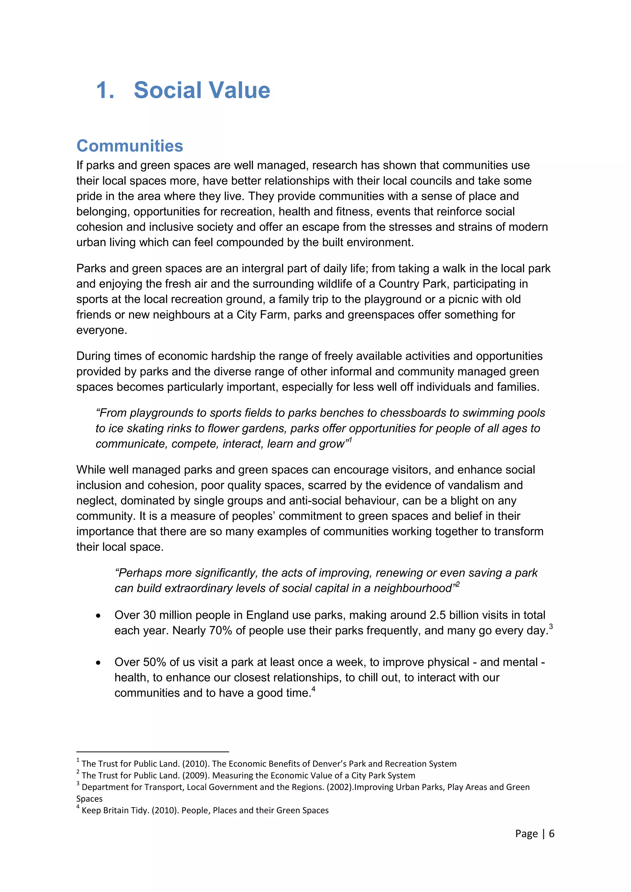 Page | 6 
1. Social Value 
Communities 
If parks and green spaces are well managed, research has shown that communities use their local spaces more, have better relationships with their local councils and take some pride in the area where they live. They provide communities with a sense of place and belonging, opportunities for recreation, health and fitness, events that reinforce social cohesion and inclusive society and offer an escape from the stresses and strains of modern urban living which can feel compounded by the built environment. 
Parks and green spaces are an intergral part of daily life; from taking a walk in the local park and enjoying the fresh air and the surrounding wildlife of a Country Park, participating in sports at the local recreation ground, a family trip to the playground or a picnic with old friends or new neighbours at a City Farm, parks and greenspaces offer something for everyone. 
During times of economic hardship the range of freely available activities and opportunities provided by parks and the diverse range of other informal and community managed green spaces becomes particularly important, especially for less well off individuals and families. 
“From playgrounds to sports fields to parks benches to chessboards to swimming pools to ice skating rinks to flower gardens, parks offer opportunities for people of all ages to communicate, compete, interact, learn and grow”1 
While well managed parks and green spaces can encourage visitors, and enhance social inclusion and cohesion, poor quality spaces, scarred by the evidence of vandalism and neglect, dominated by single groups and anti-social behaviour, can be a blight on any community. It is a measure of peoples‘ commitment to green spaces and belief in their importance that there are so many examples of communities working together to transform their local space. 
“Perhaps more significantly, the acts of improving, renewing or even saving a park can build extraordinary levels of social capital in a neighbourhood”2 
 Over 30 million people in England use parks, making around 2.5 billion visits in total each year. Nearly 70% of people use their parks frequently, and many go every day.3 
 Over 50% of us visit a park at least once a week, to improve physical - and mental - health, to enhance our closest relationships, to chill out, to interact with our communities and to have a good time.4 
1 The Trust for Public Land. (2010). The Economic Benefits of Denver’s Park and Recreation System 
2 The Trust for Public Land. (2009). Measuring the Economic Value of a City Park System 
3 Department for Transport, Local Government and the Regions. (2002).Improving Urban Parks, Play Areas and Green Spaces 
4 Keep Britain Tidy. (2010). People, Places and their Green Spaces  