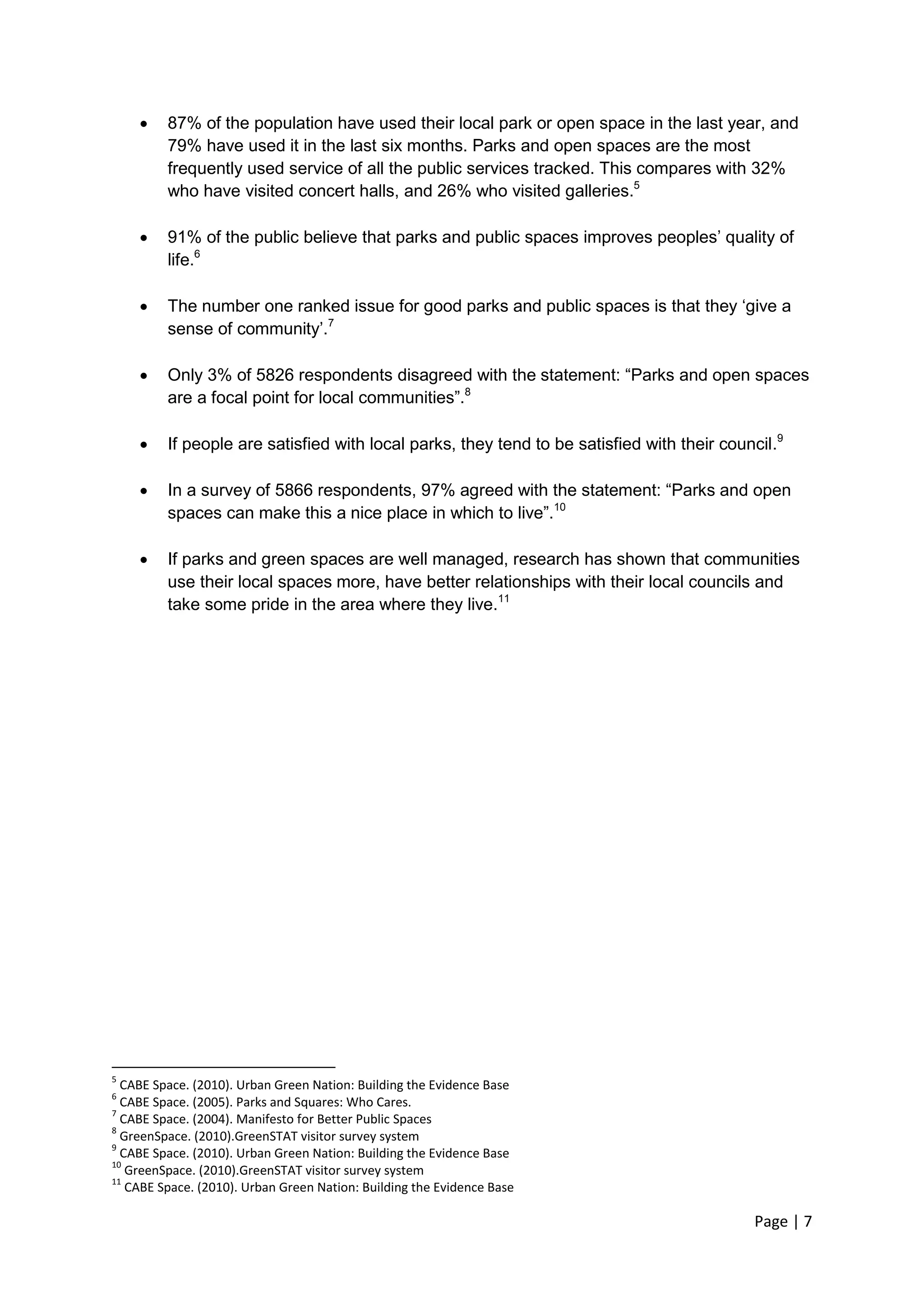 Page | 7 
 87% of the population have used their local park or open space in the last year, and 79% have used it in the last six months. Parks and open spaces are the most frequently used service of all the public services tracked. This compares with 32% who have visited concert halls, and 26% who visited galleries.5 
 91% of the public believe that parks and public spaces improves peoples‘ quality of life.6 
 The number one ranked issue for good parks and public spaces is that they ‗give a sense of community‘.7 
 Only 3% of 5826 respondents disagreed with the statement: ―Parks and open spaces are a focal point for local communities‖.8 
 If people are satisfied with local parks, they tend to be satisfied with their council.9 
 In a survey of 5866 respondents, 97% agreed with the statement: ―Parks and open spaces can make this a nice place in which to live‖.10 
 If parks and green spaces are well managed, research has shown that communities use their local spaces more, have better relationships with their local councils and take some pride in the area where they live.11 
5 CABE Space. (2010). Urban Green Nation: Building the Evidence Base 
6 CABE Space. (2005). Parks and Squares: Who Cares. 
7 CABE Space. (2004). Manifesto for Better Public Spaces 
8 GreenSpace. (2010).GreenSTAT visitor survey system 
9 CABE Space. (2010). Urban Green Nation: Building the Evidence Base 
10 GreenSpace. (2010).GreenSTAT visitor survey system 
11 CABE Space. (2010). Urban Green Nation: Building the Evidence Base  
