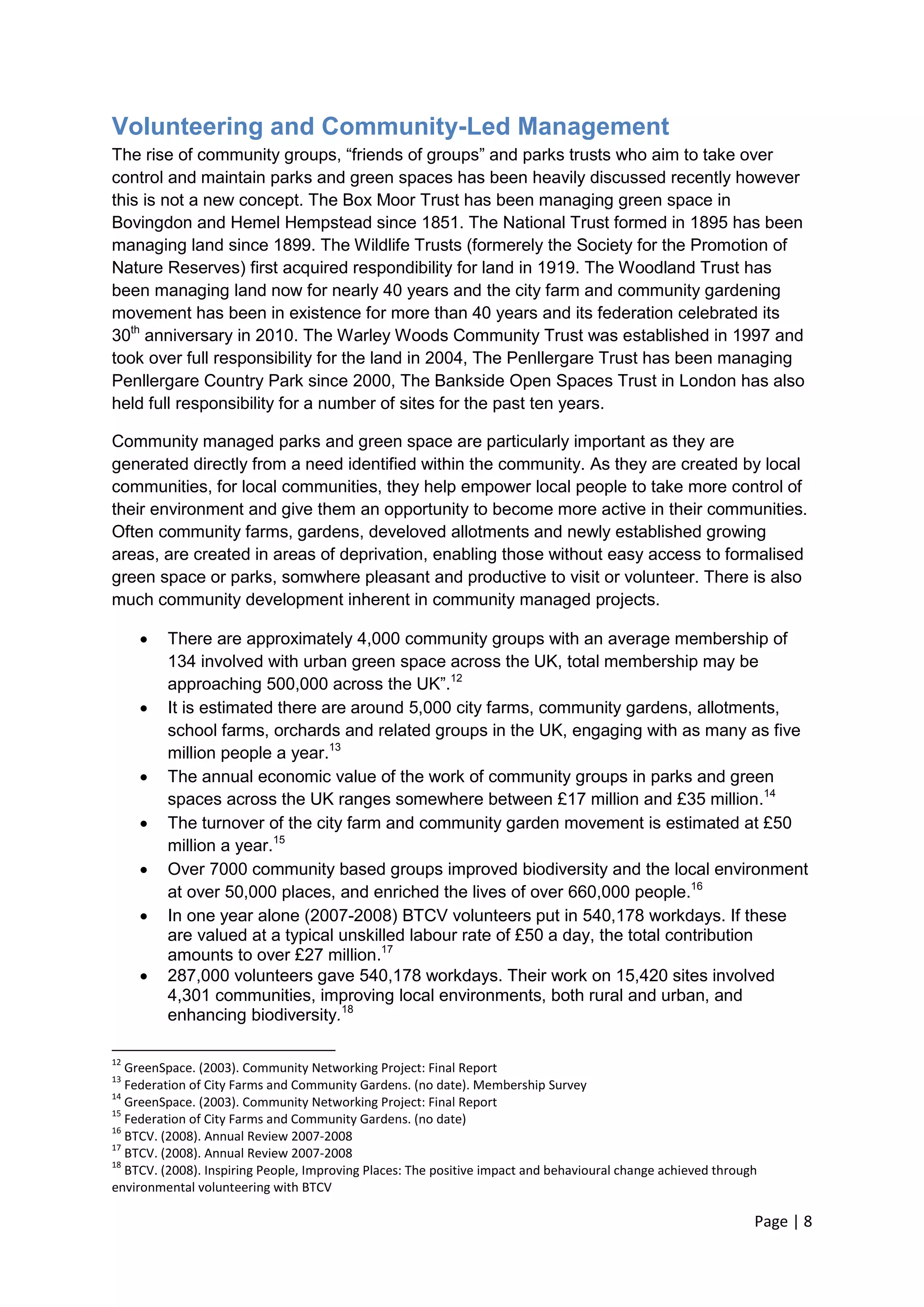 Page | 8 
Volunteering and Community-Led Management 
The rise of community groups, ―friends of groups‖ and parks trusts who aim to take over control and maintain parks and green spaces has been heavily discussed recently however this is not a new concept. The Box Moor Trust has been managing green space in Bovingdon and Hemel Hempstead since 1851. The National Trust formed in 1895 has been managing land since 1899. The Wildlife Trusts (formerely the Society for the Promotion of Nature Reserves) first acquired respondibility for land in 1919. The Woodland Trust has been managing land now for nearly 40 years and the city farm and community gardening movement has been in existence for more than 40 years and its federation celebrated its 30th anniversary in 2010. The Warley Woods Community Trust was established in 1997 and took over full responsibility for the land in 2004, The Penllergare Trust has been managing Penllergare Country Park since 2000, The Bankside Open Spaces Trust in London has also held full responsibility for a number of sites for the past ten years. 
Community managed parks and green space are particularly important as they are generated directly from a need identified within the community. As they are created by local communities, for local communities, they help empower local people to take more control of their environment and give them an opportunity to become more active in their communities. Often community farms, gardens, develoved allotments and newly established growing areas, are created in areas of deprivation, enabling those without easy access to formalised green space or parks, somwhere pleasant and productive to visit or volunteer. There is also much community development inherent in community managed projects. 
 There are approximately 4,000 community groups with an average membership of 134 involved with urban green space across the UK, total membership may be approaching 500,000 across the UK‖.12 
 It is estimated there are around 5,000 city farms, community gardens, allotments, school farms, orchards and related groups in the UK, engaging with as many as five million people a year.13 
 The annual economic value of the work of community groups in parks and green spaces across the UK ranges somewhere between £17 million and £35 million.14 
 The turnover of the city farm and community garden movement is estimated at £50 million a year.15 
 Over 7000 community based groups improved biodiversity and the local environment at over 50,000 places, and enriched the lives of over 660,000 people.16 
 In one year alone (2007-2008) BTCV volunteers put in 540,178 workdays. If these are valued at a typical unskilled labour rate of £50 a day, the total contribution amounts to over £27 million.17 
 287,000 volunteers gave 540,178 workdays. Their work on 15,420 sites involved 4,301 communities, improving local environments, both rural and urban, and enhancing biodiversity.18 
12 GreenSpace. (2003). Community Networking Project: Final Report 
13 Federation of City Farms and Community Gardens. (no date). Membership Survey 
14 GreenSpace. (2003). Community Networking Project: Final Report 
15 Federation of City Farms and Community Gardens. (no date) 
16 BTCV. (2008). Annual Review 2007-2008 
17 BTCV. (2008). Annual Review 2007-2008 
18 BTCV. (2008). Inspiring People, Improving Places: The positive impact and behavioural change achieved through environmental volunteering with BTCV  