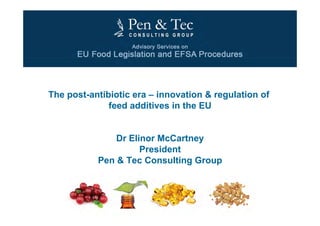 Dr. Elinor McCartney 1
The post-antibiotic era – innovation & regulation of
feed additives in the EU
Dr Elinor McCartney
President
Pen & Tec Consulting Group
 