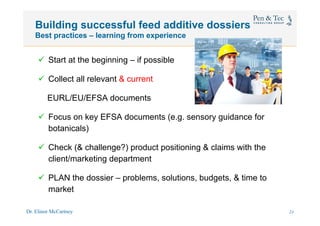 Dr. Elinor McCartney 29
Building successful feed additive dossiers
Best practices – learning from experience
ü  Start at the beginning – if possible
ü  Collect all relevant & current
EURL/EU/EFSA documents
ü  Focus on key EFSA documents (e.g. sensory guidance for
botanicals)
ü  Check (& challenge?) product positioning & claims with the
client/marketing department
ü  PLAN the dossier – problems, solutions, budgets, & time to
market
26
 