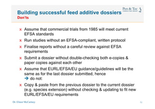Dr. Elinor McCartney 32
Building successful feed additive dossiers
Don’ts
x  Assume that commercial trials from 1985 will meet current
EFSA standards
x  Run studies without an EFSA-compliant, written protocol
x  Finalise reports without a careful review against EFSA
requirements
x  Submit a dossier without double-checking both e-copies &
paper copies against each other
x  Assume that EURL/EFSA/EU guidance/guidelines will be the
same as for the last dossier submitted, hence
è do not:
x  Copy & paste from the previous dossier to the current dossier
(e.g. species extension) without checking & updating to fit new
EURL/EFSA/EU requirements
29
 