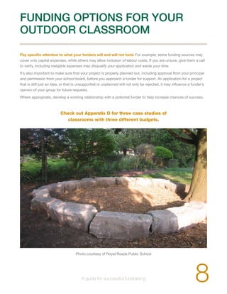 FUNDING OPTIONS FOR YOUR 
OUTDOOR CLASSROOM 
Pay specific attention to what your funders will and will not fund. For example, some funding sources may 
cover only capital expenses, while others may allow inclusion of labour costs. If you are unsure, give them a call 
to verify. Including ineligible expenses may disqualify your application and waste your time. 
It’s also important to make sure that your project is properly planned out, including approval from your principal 
and permission from your school board, before you approach a funder for support. An application for a project 
that is still just an idea, or that is unsupported or unplanned will not only be rejected, it may influence a funder’s 
opinion of your group for future requests. 
Where appropriate, develop a working relationship with a potential funder to help increase chances of success. 
Check out Appendix D for three case studies of 
classrooms with three different budgets. 
Photo courtesy of Royal Roads Public School 
8 A guide for successful fundraising 
 