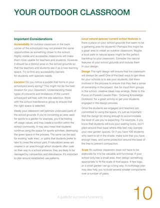 YOUR OUTDOOR CLASSROOM 
Important Considerations 
Accessibility An outdoor classroom in the back 
corner of the schoolyard may not present the same 
opportunities as something closer to the school. 
Highly visible and accessible classrooms will make 
them more usable for teachers and students. However, 
it should be a distinct area on the school grounds so 
that the teachers and students see it as a new learning 
space. Try to limit any accessibility barriers 
for students with specials needs. 
Location Do you notice a puddle that forms in your 
schoolyard every spring? This might not be the best 
location for your classroom. Understanding these 
types of concerns and limitations of the current 
schoolyard will help with the site selection. Work 
with the school maintenance group to ensure that 
the right space is selected. 
Ideally your classroom will optimize underused parts of 
the school grounds. If you’re converting an area used 
for sports to a garden for example, you’ll be trading 
off usage values, and may create a conflict within the 
school community. It may also mean that students 
continue using the space for sports activities, destroying 
the green space in the process. The same can be said 
for existing ‘walk lines’, or paths that students prefer to 
take to cross the school yard. If naturalized areas are 
created in an area through which students often walk 
on their way to a school entrance, they are likely to be 
damaged by compaction and disturbance. It’s important 
to plan around established use patterns. 
Local natural spaces/ current school features Is 
there a place on your school grounds that seem to be 
a gathering area for students? Perhaps this might be 
a great area to install an outdoor classroom. Maybe 
a local park or natural space might be the perfect 
backdrop to your classroom. Consider the natural 
features of your school grounds and include them 
in your design. 
Design The right design will ensure that the classroom 
will always be used! One of the best ways to get ideas 
for your schools is to ask your students. Get them 
involved in the process to ensure that they feel a sense 
of ownership in the project. Ask for input from groups 
in the school- creative ideas may emerge. Refer to the 
Focus on Forests Lesson Plan- ‘Growing Knowledge 
Outdoors’ for a great activity to get your students 
engaged in the design process. 
Once the students are engaged and teachers are 
committed to using the space, it’s just as important 
that the design be strong enough to accommodate 
the level of use you’re expecting. For example, if you 
know that students will love your seating rocks, don’t 
plant around their base where little feet may trample 
your new garden spaces. Or if you have 100 students 
who want to sit in the shade, make sure that you have 
enough trees, and some protection around the base of 
the tree to prevent compaction. 
Scale An outdoor classroom does not have to be 
elaborate for it to be valuable and functional. If your 
school only has a small area, then design something 
appropriate to fit the scale of that space. A few logs, 
or a small garden can go a long way. A multistage plan 
may also help you to build several smaller components 
over a number of years. 
10 A guide for successful fundraising 
 
