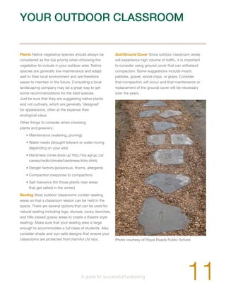 YOUR OUTDOOR CLASSROOM 
Plants Native vegetative species should always be 
considered as the top priority when choosing the 
vegetation to include in your outdoor area. Native 
species are generally low maintenance and adapt 
well to their local environment and are therefore 
easier to maintain in the future. Consulting a local 
landscaping company may be a great way to get 
some recommendations for the best species. 
Just be sure that they are suggesting native plants 
and not cultivars, which are generally ‘designed’ 
for appearance, often at the expense their 
ecological value. 
Other things to consider when choosing 
plants and greenery: 
• Maintenance (watering, pruning) 
• Water needs (drought tolerant or water-loving 
depending on your site) 
• Hardiness zones (look up http://sis.agr.gc.ca/ 
cansis/nsdb/climate/hardiness/intro.html) 
• Danger factors (poisonous, thorns, allergens) 
• Compaction (response to compaction) 
• Salt tolerance (for those plants near areas 
that get salted in the winter) 
Seating Most outdoor classrooms contain seating 
areas so that a classroom lesson can be held in the 
space. There are several options that can be used for 
natural seating including logs, stumps, rocks, benches, 
and hills (raised grassy areas to create a theatre style 
seating). Make sure that your seating area is large 
enough to accommodate a full class of students. Also 
consider shade and sun-safe designs that ensure your 
classrooms are protected from harmful UV rays. 
Soil/Ground Cover Since outdoor classroom areas 
will experience high volume of traffic, it is important 
to consider using ground cover that can withstand 
compaction. Some suggestions include mulch, 
pebbles, gravel, wood chips, or grass. Consider 
that compaction will occur and that maintenance or 
replacement of the ground cover will be necessary 
over the years. 
Photo courtesy of Royal Roads Public School 
11 A guide for successful fundraising 
 