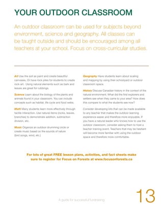 YOUR OUTDOOR CLASSROOM 
An outdoor classroom can be used for subjects beyond 
environment, science and geography. All classes can 
be taught outside and should be encouraged among all 
teachers at your school. Focus on cross-curricular studies. 
Art Use the soil as paint and create beautiful 
canvases. Or have rock piles for students to create 
rock art. Using natural elements such as bark and 
leaves are great for rubbings. 
Science Learn about the biology of the plants and 
animals found in your classroom. You can include 
concepts such as habitat, life cycle and food webs. 
Math Many students learn more effectively through 
tactile interaction. Use natural items (rocks, leaves, 
branches) to demonstrate addition, subtraction 
division, etc. 
Music Organize an outdoor drumming circle or 
create music based on the sounds of nature 
(bird songs, wind, etc.) 
Geography Have students learn about scaling 
and mapping by using their schoolyard or outdoor 
classroom space. 
History Discuss Canadian history in the context of the 
natural environment. What did the first explorers and 
settlers see when they came to your area? How does 
this compare to what the students see now? 
Consider developing kits that can be made available 
to any teacher that makes the outdoor learning 
experience easier and therefore more enjoyable. If 
you have a natural leader who knows how to use the 
outdoor classroom, consider asking them to host a 
teacher training event. Teachers that may be hesitant 
will become more familiar with using the outdoor 
space and therefore more comfortable. 
For lots of great FREE lesson plans, activities, and fact sheets make 
sure to register for Focus on Forests at www.focusonforests.ca 
13 A guide for successful fundraising 
 