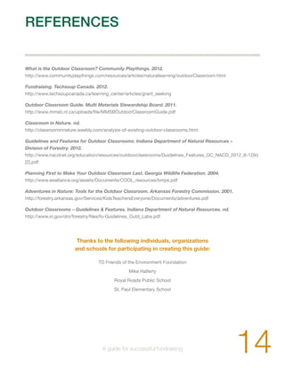 REFERENCES 
What is the Outdoor Classroom? Community Playthings. 2012. 
http://www.communityplaythings.com/resources/articles/naturallearning/outdoorClassroom.html 
Fundraising. Techsoup Canada. 2012. 
http://www.techsoupcanada.ca/learning_center/articles/grant_seeking 
Outdoor Classroom Guide. Multi Materials Stewardship Board. 2011. 
http://www.mmsb.nl.ca/uploads/file/MMSBOutdoorClassroomGuide.pdf 
Classroom in Nature. nd. 
http://classroominnature.weebly.com/analysis-of-existing-outdoor-classrooms.html 
Guidelines and Features for Outdoor Classrooms. Indiana Department of Natural Resources – 
Division of Forestry. 2012. 
http://www.nacdnet.org/education/resources/outdoorclassrooms/Guidelines_Features_OC_NACD_2012_8-12(lr) 
[2].pdf 
Planning First to Make Your Outdoor Classroom Last. Georgia Wildlife Federation. 2004. 
http://www.eealliance.org/assets/Documents/COOL_resources/bmps.pdf 
Adventures in Nature: Tools for the Outdoor Classroom. Arkansas Forestry Commission. 2001. 
http://forestry.arkansas.gov/Services/KidsTeachersEveryone/Documents/adventures.pdf 
Outdoor Classrooms – Guidelines & Features. Indiana Department of Natural Resources. nd. 
http://www.in.gov/dnr/forestry/files/fo-Guidelines_Outd_Labs.pdf 
Thanks to the following individuals, organizations 
and schools for participating in creating this guide: 
TD Friends of the Environment Foundation 
Mike Halferty 
Royal Roads Public School 
St. Paul Elementary School 
14 A guide for successful fundraising 
 