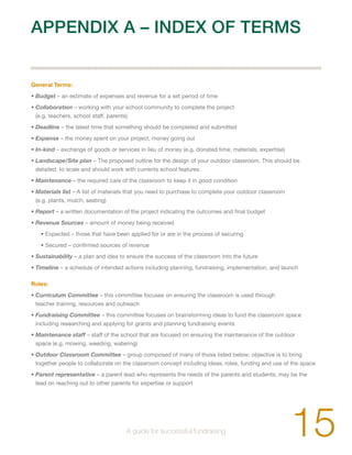 APPENDIX A – INDEX OF TERMS 
General Terms: 
• Budget – an estimate of expenses and revenue for a set period of time 
• Collaboration – working with your school community to complete the project 
(e.g. teachers, school staff, parents) 
• Deadline – the latest time that something should be completed and submitted 
• Expense – the money spent on your project, money going out 
• In-kind – exchange of goods or services in lieu of money (e.g. donated time, materials, expertise) 
• Landscape/Site plan – The proposed outline for the design of your outdoor classroom. This should be 
detailed, to scale and should work with currents school features 
• Maintenance – the required care of the classroom to keep it in good condition 
• Materials list – A list of materials that you need to purchase to complete your outdoor classroom 
(e.g. plants, mulch, seating) 
• Report – a written documentation of the project indicating the outcomes and final budget 
• Revenue Sources – amount of money being received 
• Expected – those that have been applied for or are in the process of securing 
• Secured – confirmed sources of revenue 
• Sustainability – a plan and idea to ensure the success of the classroom into the future 
• Timeline – a schedule of intended actions including planning, fundraising, implementation, and launch 
Roles: 
• Curriculum Committee – this committee focuses on ensuring the classroom is used through 
teacher training, resources and outreach 
• Fundraising Committee – this committee focuses on brainstorming ideas to fund the classroom space 
including researching and applying for grants and planning fundraising events 
• Maintenance staff – staff of the school that are focused on ensuring the maintenance of the outdoor 
space (e.g. mowing, weeding, watering) 
• Outdoor Classroom Committee – group composed of many of those listed below; objective is to bring 
together people to collaborate on the classroom concept including ideas, roles, funding and use of the space 
• Parent representative – a parent lead who represents the needs of the parents and students, may be the 
lead on reaching out to other parents for expertise or support 
15 A guide for successful fundraising 
 
