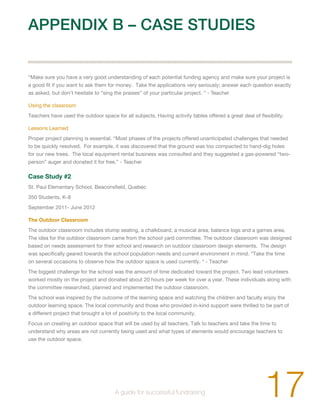 APPENDIX B – CASE STUDIES 
“Make sure you have a very good understanding of each potential funding agency and make sure your project is 
a good fit if you want to ask them for money. Take the applications very seriously; answer each question exactly 
as asked, but don’t hesitate to “sing the praises” of your particular project. “ - Teacher 
Using the classroom 
Teachers have used the outdoor space for all subjects. Having activity tables offered a great deal of flexibility. 
Lessons Learned 
Proper project planning is essential. “Most phases of the projects offered unanticipated challenges that needed 
to be quickly resolved. For example, it was discovered that the ground was too compacted to hand-dig holes 
for our new trees. The local equipment rental business was consulted and they suggested a gas-powered “two-person” 
auger and donated it for free.” - Teacher 
Case Study #2 
St. Paul Elementary School, Beaconsfield, Quebec 
350 Students, K-8 
September 2011- June 2012 
The Outdoor Classroom 
The outdoor classroom includes stump seating, a chalkboard, a musical area, balance logs and a games area. 
The idea for the outdoor classroom came from the school yard committee. The outdoor classroom was designed 
based on needs assessment for their school and research on outdoor classroom design elements. The design 
was specifically geared towards the school population needs and current environment in mind. “Take the time 
on several occasions to observe how the outdoor space is used currently. “ - Teacher 
The biggest challenge for the school was the amount of time dedicated toward the project. Two lead volunteers 
worked mostly on the project and donated about 20 hours per week for over a year. These individuals along with 
the committee researched, planned and implemented the outdoor classroom. 
The school was inspired by the outcome of the learning space and watching the children and faculty enjoy the 
outdoor learning space. The local community and those who provided in-kind support were thrilled to be part of 
a different project that brought a lot of positivity to the local community. 
Focus on creating an outdoor space that will be used by all teachers. Talk to teachers and take the time to 
understand why areas are not currently being used and what types of elements would encourage teachers to 
use the outdoor space. 
17 A guide for successful fundraising 
 