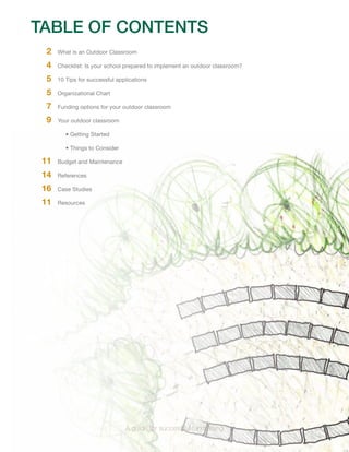 TABLE OF CONTENTS 
2 What is an Outdoor Classroom 
4 Checklist: Is your school prepared to implement an outdoor classroom? 
5 10 Tips for successful applications 
5 Organizational Chart 
7 Funding options for your outdoor classroom 
9 Your outdoor classroom 
• Getting Started 
• Things to Consider 
11 Budget and Maintenance 
14 References 
16 Case Studies 
11 Resources 
A guide for successful fundraising 
 