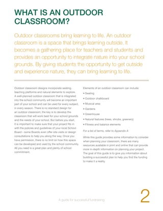 WHAT IS AN OUTDOOR 
CLASSROOM? 
Outdoor classrooms bring learning to life. An outdoor 
classroom is a space that brings learning outside. It 
becomes a gathering place for teachers and students and 
provides an opportunity to integrate nature into your school 
grounds. By giving students the opportunity to get outside 
and experience nature, they can bring learning to life. 
Outdoor classroom designs incorporate seating, 
teaching platforms and natural elements to explore. 
A well-planned outdoor classroom that is integrated 
into the school community will become an important 
part of your school and can be used for every subject, 
in every season. There is no standard design for 
an outdoor classroom; the key is to develop the 
classroom that will work best for your school grounds 
and the needs of your school. But before you start, 
it is important to make sure that your project fits in 
with the policies and guidelines of your local School 
Board - some Boards even offer site visits or design 
consultations to help you along the way. Once you 
have permission, there is no limit on how this space 
can be developed and used by the school community. 
All you need is a great plan and plenty of school 
commitment. 
Elements of an outdoor classroom can include: 
• Seating 
• Outdoor chalkboard 
• Musical area 
• Gardens 
• Greenhouse 
• Natural features (trees, shrubs, greenery) 
• Fitness and balance elements 
For a list of terms, refer to Appendix A 
While this guide provides some information to consider 
when planning your classroom, there are many 
resources available in print and online that can provide 
more in-depth information on planning your project. 
The goal of this guide is to give you information about 
building a successful plan to help you find the funding 
to make it a reality. 
2 A guide for successful fundraising 
 