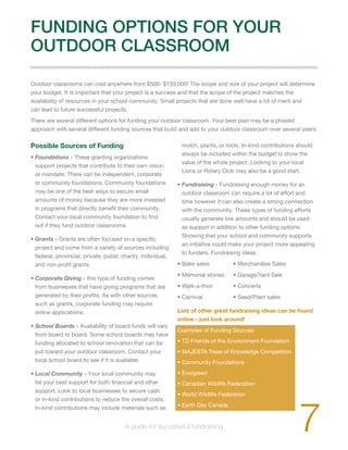 FUNDING OPTIONS FOR YOUR 
OUTDOOR CLASSROOM 
Outdoor classrooms can cost anywhere from $500- $150,000! The scope and size of your project will determine 
your budget. It is important that your project is a success and that the scope of the project matches the 
availability of resources in your school community. Small projects that are done well have a lot of merit and 
can lead to future successful projects. 
There are several different options for funding your outdoor classroom. Your best plan may be a phased 
approach with several different funding sources that build and add to your outdoor classroom over several years. 
Possible Sources of Funding 
• Foundations - These granting organizations 
support projects that contribute to their own vision 
or mandate. There can be independent, corporate 
or community foundations. Community foundations 
may be one of the best ways to secure small 
amounts of money because they are more invested 
in programs that directly benefit their community. 
Contact your local community foundation to find 
out if they fund outdoor classrooms. 
• Grants - Grants are often focused on a specific 
project and come from a variety of sources including 
federal, provincial, private, public charity, Individual, 
and non-profit grants. 
• Corporate Giving - this type of funding comes 
from businesses that have giving programs that are 
generated by their profits. As with other sources 
such as grants, corporate funding may require 
online applications. 
• School Boards - Availability of board funds will vary 
from board to board. Some school boards may have 
funding allocated to school renovation that can be 
put toward your outdoor classroom. Contact your 
local school board to see if it is available. 
• Local Community - Your local community may 
be your best support for both financial and other 
support. Look to local businesses to secure cash 
or in-kind contributions to reduce the overall costs. 
In-kind contributions may include materials such as 
mulch, plants, or tools. In-kind contributions should 
always be included within the budget to show the 
value of the whole project. Looking to your local 
Lions or Rotary Club may also be a good start. 
• Fundraising - Fundraising enough money for an 
outdoor classroom can require a lot of effort and 
time however it can also create a strong connection 
with the community. These types of funding efforts 
usually generate low amounts and should be used 
as support in addition to other funding options. 
Showing that your school and community supports 
an initiative could make your project more appealing 
to funders. Fundraising ideas: 
• Bake sales • Merchandise Sales 
• Memorial stones • Garage/Yard Sale 
• Walk-a-thon • Concerts 
• Carnival • Seed/Plant sales 
Lots of other great fundraising ideas can be found 
online - just look around! 
Examples of Funding Sources: 
• TD Friends of the Environment Foundation 
• MAJESTA Trees of Knowledge Competition 
• Community Foundations 
• Evergreen 
• Canadian Wildlife Federation 
• World Wildlife Federation 
• Earth Day Canada 7 A guide for successful fundraising 
 