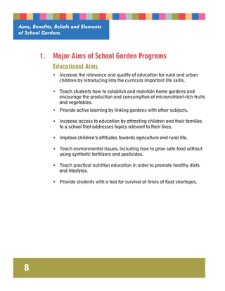 Aims, Benefits, Beliefs and Elements 
of School Gardens 
8 
1. Major Aims of School Garden Programs 
Educational Aims 
• Increase the relevance and quality of education for rural and urban 
children by introducing into the curricula important life skills. 
• Teach students how to establish and maintain home gardens and 
encourage the production and consumption of micronutrient-rich fruits 
and vegetables. 
• Provide active learning by linking gardens with other subjects. 
• Increase access to education by attracting children and their families 
to a school that addresses topics relevant to their lives. 
• Improve children’s attitudes towards agriculture and rural life. 
• Teach environmental issues, including how to grow safe food without 
using synthetic fertilizers and pesticides. 
• Teach practical nutrition education in order to promote healthy diets 
and lifestyles. 
• Provide students with a tool for survival at times of food shortages. 
 