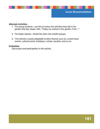 Lesson Recommendations 
101 
Alternate Activities: 
1. For young students—use this to review the activities they did in the 
garden that day. Begin with, “Today we worked in the garden. First…” 
2. For larger classes—divide the class into smaller groups. 
3. This activity is easily adaptable to other themes such as: current local 
events, cultural events (holidays), school, vacation, and so on. 
Evaluation: 
Discussion and participation in the activity. 
 