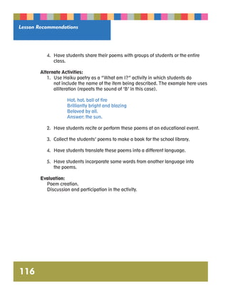 Lesson Recommendations 
116 
4. Have students share their poems with groups of students or the entire 
class. 
Alternate Activities: 
1. Use Haiku poetry as a “What am I?” activity in which students do 
not include the name of the item being described. The example here uses 
alliteration (repeats the sound of ‘B’ in this case). 
Hot, hot, ball of fire 
Brilliantly bright and blazing 
Beloved by all. 
Answer: the sun. 
2. Have students recite or perform these poems at an educational event. 
3. Collect the students’ poems to make a book for the school library. 
4. Have students translate these poems into a different language. 
5. Have students incorporate some words from another language into 
the poems. 
Evaluation: 
Poem creation. 
Discussion and participation in the activity. 
 