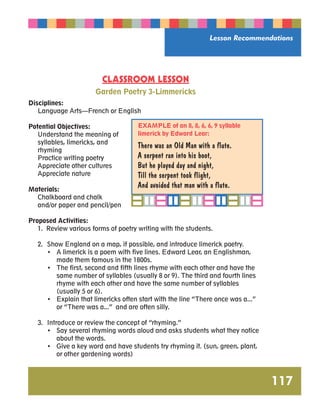 Lesson Recommendations 
117 
CLASSROOM LESSON 
Garden Poetry 3-Limmericks 
Disciplines: 
Language Arts—French or English 
Potential Objectives: 
Understand the meaning of 
syllables, limericks, and 
rhyming 
Practice writing poetry 
Appreciate other cultures 
Appreciate nature 
Materials: 
Chalkboard and chalk 
and/or paper and pencil/pen 
Proposed Activities: 
1. Review various forms of poetry writing with the students. 
2. Show England on a map, if possible, and introduce limerick poetry. 
• A limerick is a poem with five lines. Edward Lear, an Englishman, 
made them famous in the 1800s. 
• The first, second and fifth lines rhyme with each other and have the 
same number of syllables (usually 8 or 9). The third and fourth lines 
rhyme with each other and have the same number of syllables 
(usually 5 or 6). 
• Explain that limericks often start with the line “There once was a...” 
or “There was a...” and are often silly. 
3. Introduce or review the concept of “rhyming.” 
• Say several rhyming words aloud and asks students what they notice 
about the words. 
• Give a key word and have students try rhyming it. (sun, green, plant, 
or other gardening words) 
EXAMPLE of an 8, 8, 6, 6, 9 syllable 
limerick by Edward Lear: 
There was an Old Man with a flute. 
A serpent ran into his boot, 
But he played day and night, 
Till the serpent took flight, 
And avoided that man with a flute. 
 