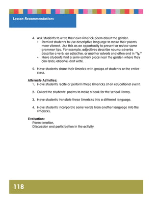 Lesson Recommendations 
118 
4. Ask students to write their own limerick poem about the garden. 
• Remind students to use descriptive language to make their poems 
more vibrant. Use this as an opportunity to present or review some 
grammar tips. For example, adjectives describe nouns; adverbs 
describe a verb, an adjective, or another adverb and often end in “ly.” 
• Have students find a semi-solitary place near the garden where they 
can relax, observe, and write. 
5. Have students share their limerick with groups of students or the entire 
class. 
Alternate Activities: 
1. Have students recite or perform these limericks at an educational event. 
2. Collect the students’ poems to make a book for the school library. 
3. Have students translate these limericks into a different language. 
4. Have students incorporate some words from another language into the 
limericks. 
Evaluation: 
Poem creation. 
Discussion and participation in the activity. 
 