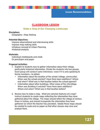 Lesson Recommendations 
127 
CLASSROOM LESSON 
Make a Map of Our Changing Landscape 
Disciplines: 
Geography—Map Making 
Potential Objectives: 
Improve observational and interviewing skills 
Improve map making skills 
Introduce concept of Urban Planning 
Historical analysis 
Materials: 
Individual chalkboards and chalk 
Or pencil/pen and paper 
Proposed Activities: 
1. Explain to students how to gather information about their village, 
particularly historical information. Divide the students into two groups. 
Each group will conduct some interviews—even if it is only speaking to 
family members—to obtain: 
• Information about the location of the school (village, community). 
When was the school erected? Have there been additions? Where 
and when? What was in that location before the school opened? 
• Information about other buildings. Other areas of the city/village. 
When was Building X erected? Have there been additions? 
Where and when? What was in that location before? 
2. Review how to make a map. What are common features of a map? 
Instruct students to create maps reflecting the information they have 
gathered about the village. The maps should reflect the village at various 
times in history, and should incorporate the information they have 
gathered (or which the teacher has provided). Ideally these maps should 
be created to scale and on paper so that other classes may view and 
analyze them. 
 