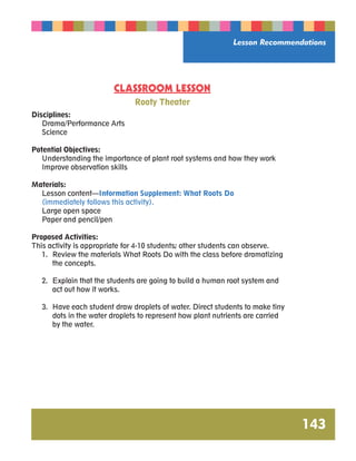 Lesson Recommendations 
143 
CLASSROOM LESSON 
Rooty Theater 
Disciplines: 
Drama/Performance Arts 
Science 
Potential Objectives: 
Understanding the importance of plant root systems and how they work 
Improve observation skills 
Materials: 
Lesson content—Information Supplement: What Roots Do 
(immediately follows this activity). 
Large open space 
Paper and pencil/pen 
Proposed Activities: 
This activity is appropriate for 4-10 students; other students can observe. 
1. Review the materials What Roots Do with the class before dramatizing 
the concepts. 
2. Explain that the students are going to build a human root system and 
act out how it works. 
3. Have each student draw droplets of water. Direct students to make tiny 
dots in the water droplets to represent how plant nutrients are carried 
by the water. 
 