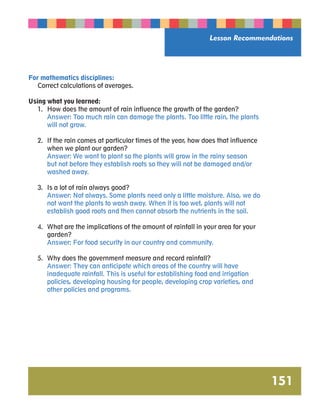 Lesson Recommendations 
151 
For mathematics disciplines: 
Correct calculations of averages. 
Using what you learned: 
1. How does the amount of rain influence the growth of the garden? 
Answer: Too much rain can damage the plants. Too little rain, the plants 
will not grow. 
2. If the rain comes at particular times of the year, how does that influence 
when we plant our garden? 
Answer: We want to plant so the plants will grow in the rainy season 
but not before they establish roots so they will not be damaged and/or 
washed away. 
3. Is a lot of rain always good? 
Answer: Not always. Some plants need only a little moisture. Also, we do 
not want the plants to wash away. When it is too wet, plants will not 
establish good roots and then cannot absorb the nutrients in the soil. 
4. What are the implications of the amount of rainfall in your area for your 
garden? 
Answer: For food security in our country and community. 
5. Why does the government measure and record rainfall? 
Answer: They can anticipate which areas of the country will have 
inadequate rainfall. This is useful for establishing food and irrigation 
policies, developing housing for people, developing crop varieties, and 
other policies and programs. 
 