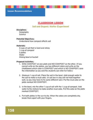Lesson Recommendations 
158 
CLASSROOM LESSON 
Soil and Organic Matter Experiment 
Disciplines: 
Geography 
Science 
Potential Objectives: 
Understand how compost affects soil 
Materials: 
2 cups of soil that is hard and sticky 
½ cup of compost 
2 plates 
Water 
Mixing bowl or bucket 
Proposed Activities: 
1. Write COMPOST on one plate and NO COMPOST on the other. (If you 
cannot write on the plates, use two different colors and write on the 
chalkboard which color is COMPOST and which is NO COMPOST; save 
the information so you and the students can refer to it later.) 
2. Measure 1 cup of soil. Place the soil in the bowl. Add enough water to 
the soil to make a mud cake. (A soil low in clay will not hold together 
well, so you may have to try some different soil.) Put the mud cake on the 
plate marked NO COMPOST. 
3. In the bowl, mix the other 1 cup of soil with the ½ cup of compost. Add 
water to the mixture to make another mud cake. Put this cake on the plate 
marked COMPOST. 
4. Put both plates in the sun to dry. When the cakes are completely dry, 
break them apart with your fingers. 
 